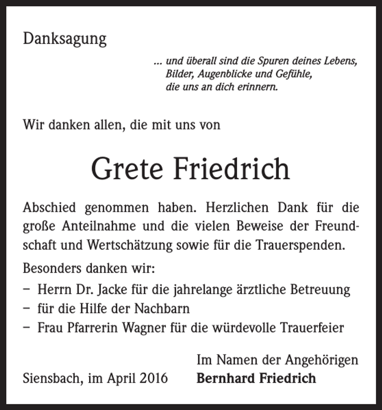 <p>Danksagung<br />… u nd überall sind die Spuren deines Lebens,<br />Bilder, Augenblicke und Gefühle,<br />die uns an dich erinnern.</p><p>Wir danken allen, die mit uns von</p><p>Grete Friedrich<br />Abschied genommen haben. Herzlichen Dank für die<br />­große Anteilnahme und die vielen Beweise der Freundschaft und Wertschätzung sowie für die Trauerspenden.<br />Besonders danken wir:<br />– Herrn Dr. Jacke für die jahrelange ärztliche Betreuung<br />– für die Hilfe der Nachbarn<br />– Frau Pfarrerin Wagner für die würdevolle Trauerfeier</p><p>Siensbach, im April 2016</p><p>Im Namen der Angehörigen<br />Bernhard Friedrich</p>
