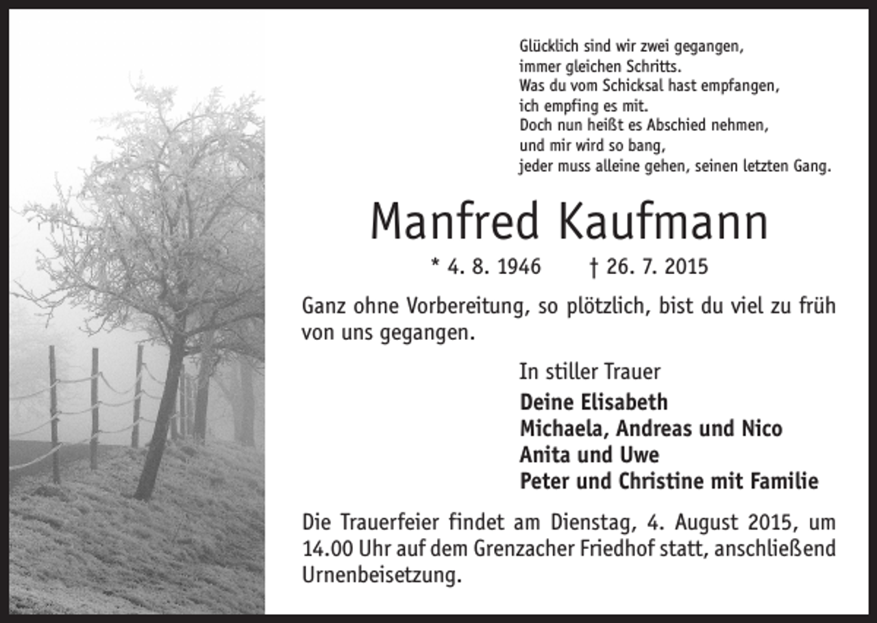 <p>Glücklich sind wir zwei gegangen,<br />immer gleichen Schritts.<br />Was du vom Schicksal hast empfangen,<br />ich empfing es mit.<br />Doch nun heißt es Abschied nehmen,<br />und mir wird so bang,<br />jeder muss alleine gehen, seinen letzten Gang.</p><p>Manfred Kaufmann<br />* 4. 8. 1946 † 26. 7. 2015</p><p>Ganz ohne Vorbereitung, so plötzlich, bist du viel zu früh<br />von uns gegangen.<br />In stiller Trauer<br />Deine Elisabeth<br />Michaela, Andreas und Nico<br />Anita und Uwe<br />Peter und Christine mit Familie<br />Die Trauerfeier findet am Dienstag, 4. August 2015, um<br />14.00 Uhr auf dem Grenzacher Friedhof statt, anschließend<br />Urnenbeisetzung.</p>