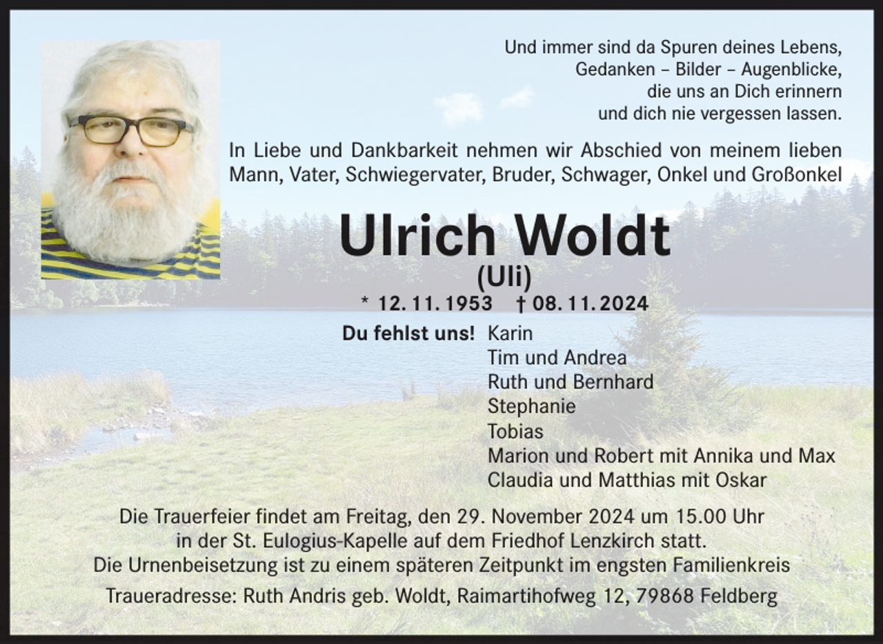 <p>Und immer sind da Spuren deines Lebens,<br />Gedanken – Bilder – Augenblicke,<br />die uns an Dich erinnern<br />und dich nie vergessen lassen.</p><p>In Liebe und Dankbarkeit nehmen wir Abschied von meinem lieben<br />Mann, Vater, Schwiegervater, Bruder, Schwager, Onkel und Großonkel</p><p>Ulrich(Uli)Woldt</p><p>* 12. 11. 1953 † 08. 11. 2024<br />Du fehlst uns! Karin</p><p>Tim und Andrea</p><p>Ruth und Bernhard<br />Stephanie<br />Tobias</p><p>Marion und Robert mit Annika und Max</p><p>Claudia und Matthias mit Oskar</p><p>Die Trauerfeier findet am Freitag, den 29. November 2024 um 15.00 Uhr<br />in der St. Eulogius-Kapelle auf dem Friedhof Lenzkirch statt.<br />Die Urnenbeisetzung ist zu einem späteren Zeitpunkt im engsten Familienkreis<br />Traueradresse: Ruth Andris geb. Woldt, Raimartihofweg 12, 79868 Feldberg</p>