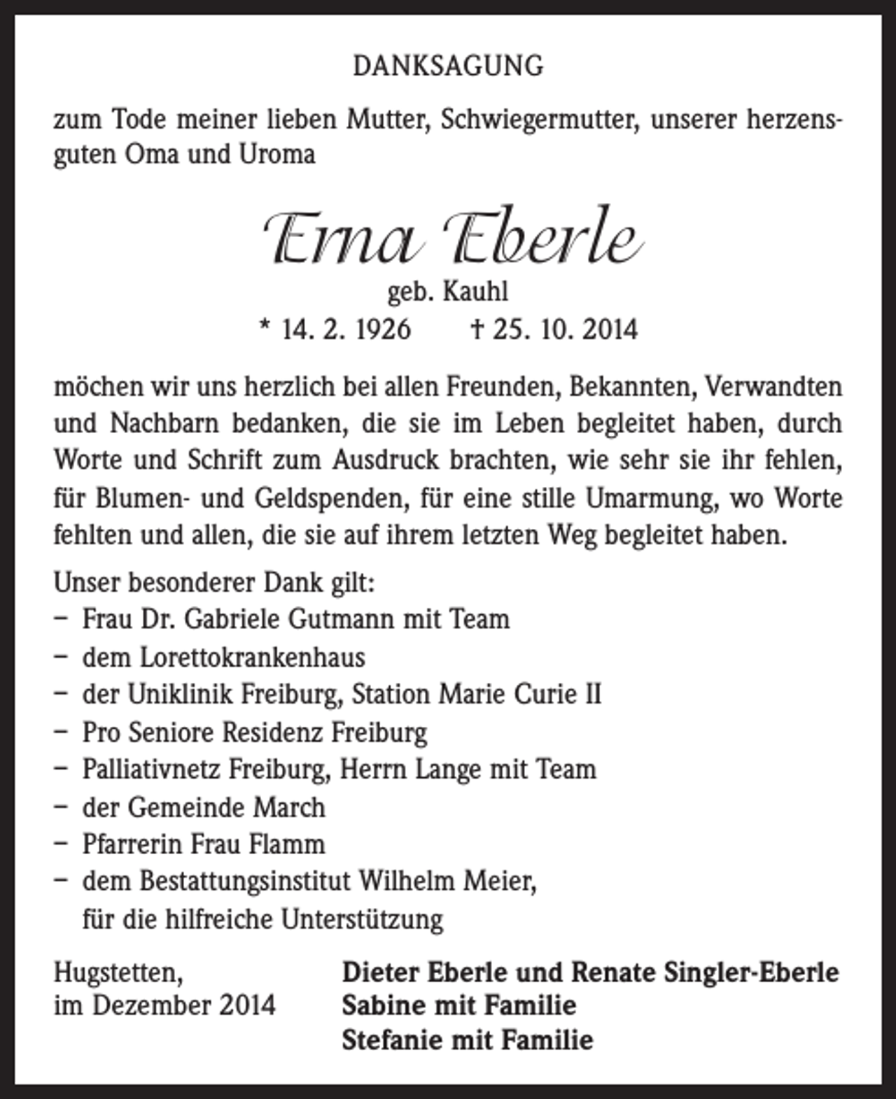 <p>DANKSAGUNG<br />zum Tode meiner lieben Mutter, Schwiegermutter, unserer herzens­<br />guten Oma und Uroma</p><p>Erna Eberle</p><p>geb. Kauhl<br />* 14. 2. 1926 † 25. 10. 2014<br />möchen wir uns herzlich bei allen Freunden, Bekannten, Verwandten<br />und Nachbarn bedanken, die sie im Leben begleitet haben, durch<br />Worte und Schrift zum Ausdruck brachten, wie sehr sie ihr fehlen,<br />für Blumen- und Geldspenden, für eine stille Umarmung, wo Worte<br />fehlten und allen, die sie auf ihrem letzten Weg begleitet haben.<br />Unser besonderer Dank gilt:<br />– Frau Dr. Gabriele Gutmann mit Team<br />– dem Lorettokrankenhaus<br />– der Uniklinik Freiburg, Station Marie Curie II<br />– Pro Seniore Residenz Freiburg<br />– Palliativnetz Freiburg, Herrn Lange mit Team<br />– der Gemeinde March<br />– Pfarrerin Frau Flamm<br />– dem Bestattungsinstitut Wilhelm Meier,<br />für die hilfreiche Unterstützung<br />Hugstetten,<br />Dieter Eberle und Renate Singler-Eberle<br />im Dezember 2014 Sabine mit Familie<br />Stefanie mit Familie</p>