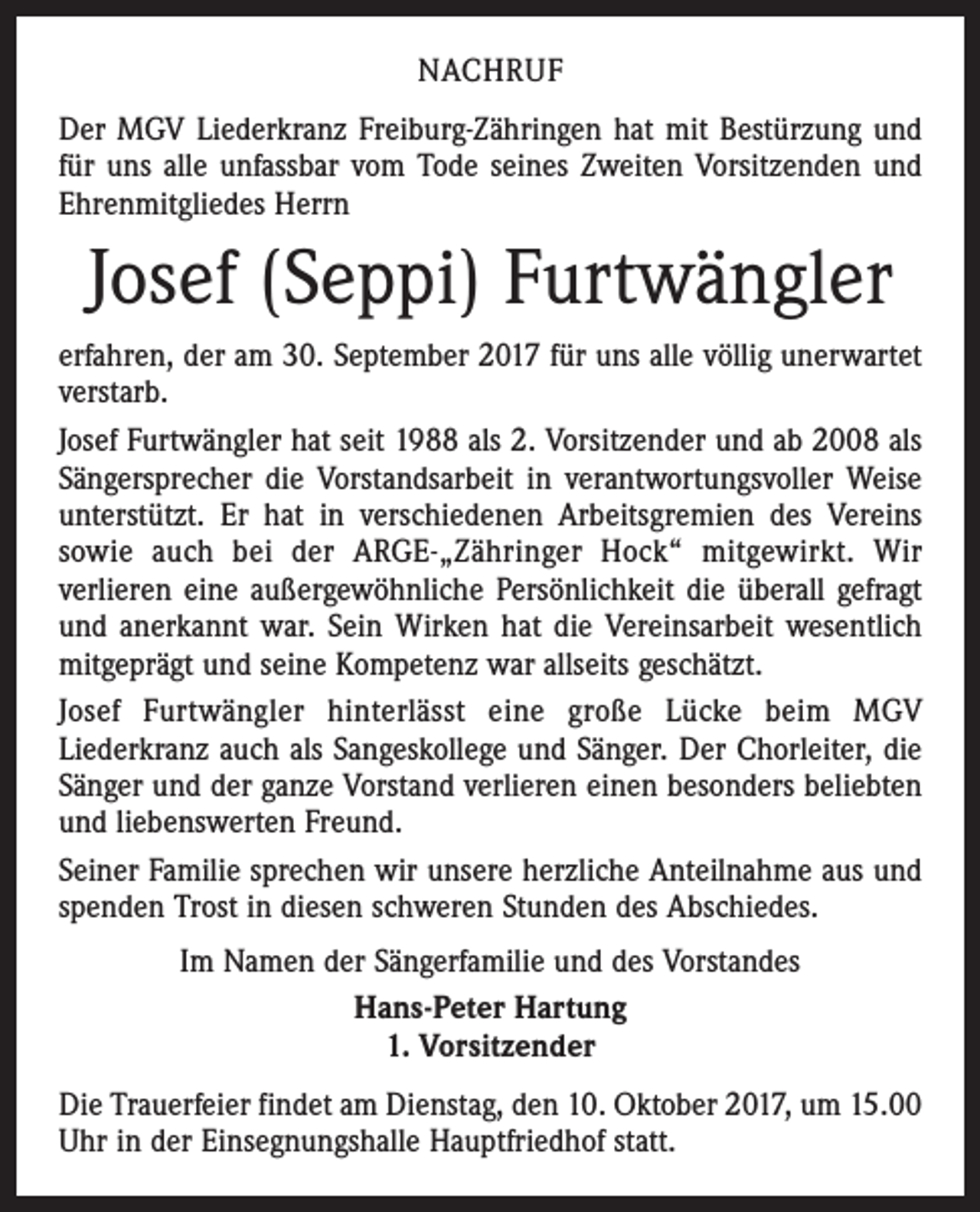 <p>NACHRUF<br />Der MGV Liederkranz Freiburg-Zähringen hat mit Bestürzung und<br />für uns alle unfassbar vom Tode seines Zweiten Vorsitzenden und<br />Ehrenmitgliedes Herrn</p><p>Josef (Seppi) Furtwängler<br />erfahren, der am 30. September 2017 für uns alle völlig unerwartet­<br />verstarb.<br />Josef Furtwängler hat seit 1988 als 2. Vorsitzender und ab 2008 als<br />Sängersprecher die Vorstandsarbeit in verantwortungsvoller Weise<br />unterstützt. Er hat in verschiedenen Arbeitsgremien des Vereins<br />sowie auch bei der ARGE-„Zähringer Hock“ mitgewirkt. Wir<br />­verlieren eine außergewöhnliche Persönlichkeit die überall gefragt<br />und anerkannt war. Sein Wirken hat die Vereinsarbeit wesentlich<br />mitgeprägt und seine Kompetenz war allseits geschätzt.<br />Josef Furtwängler hinterlässt eine große Lücke beim MGV<br />­Liederkranz auch als Sangeskollege und Sänger. Der Chorleiter, die<br />Sänger und der ganze Vorstand verlieren einen besonders beliebten<br />und liebenswerten Freund.<br />Seiner Familie sprechen wir unsere herzliche Anteilnahme aus und<br />spenden Trost in diesen schweren Stunden des Abschiedes.<br />Im Namen der Sängerfamilie und des Vorstandes<br />Hans-Peter Hartung<br />1. Vorsitzender<br />Die Trauerfeier findet am Dienstag, den 10. Oktober 2017, um 15.00<br />Uhr in der Einsegnungshalle Hauptfriedhof statt.</p>