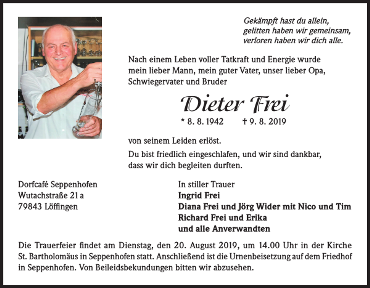 <p>Gekämpft hast du allein,<br />gelitten haben wir gemeinsam,<br />verloren haben wir dich alle.</p><p>Nach einem Leben voller Tatkraft und Energie wurde<br />mein lieber Mann, mein guter Vater, unser lieber Opa,<br />Schwiegervater und Bruder</p><p>Dieter Frei<br />* 8. 8. 1942</p><p>† 9. 8. 2019</p><p>von seinem Leiden erlöst.<br />Du bist friedlich eingeschlafen, und wir sind dankbar,<br />dass wir dich begleiten durften.<br />Dorfcafé Seppenhofen<br />Wutachstraße 21 a<br />79843 Löffingen</p><p>In stiller Trauer<br />Ingrid Frei<br />Diana Frei und Jörg Wider mit Nico und Tim<br />Richard Frei und Erika<br />und alle Anverwandten</p><p>Die Trauerfeier findet am Dienstag, den 20. August 2019, um 14.00 Uhr in der Kirche<br />St. Bartholomäus in Seppenhofen statt. Anschließend ist die Urnenbeisetzung auf dem Friedhof<br />in Seppenhofen. Von Beileidsbekundungen bitten wir abzusehen.</p>