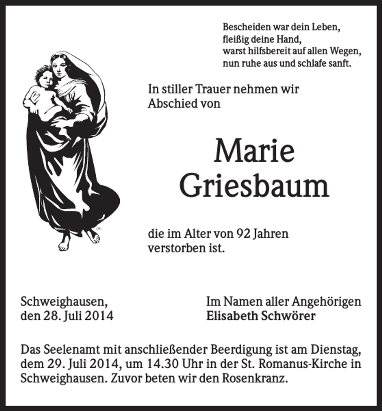 <p>Bescheiden war dein Leben,<br />fleißig deine Hand,<br />warst hilfsbereit auf allen Wegen,<br />nun ruhe aus und schlafe sanft.</p><p>In stiller Trauer nehmen wir<br />Abschied von</p><p>Marie<br />Griesbaum<br />die im Alter von 92 Jahren<br />verstorben ist.</p><p>Schweighausen,<br />den 28. Juli 2014</p><p>Im Namen aller Angehörigen<br />Elisabeth Schwörer</p><p>Das Seelenamt mit anschließender Beerdigung ist am Dienstag,<br />dem 29. Juli 2014, um 14.30 Uhr in der St. Romanus-Kirche in<br />Schweighausen. Zuvor beten wir den Rosenkranz.</p>