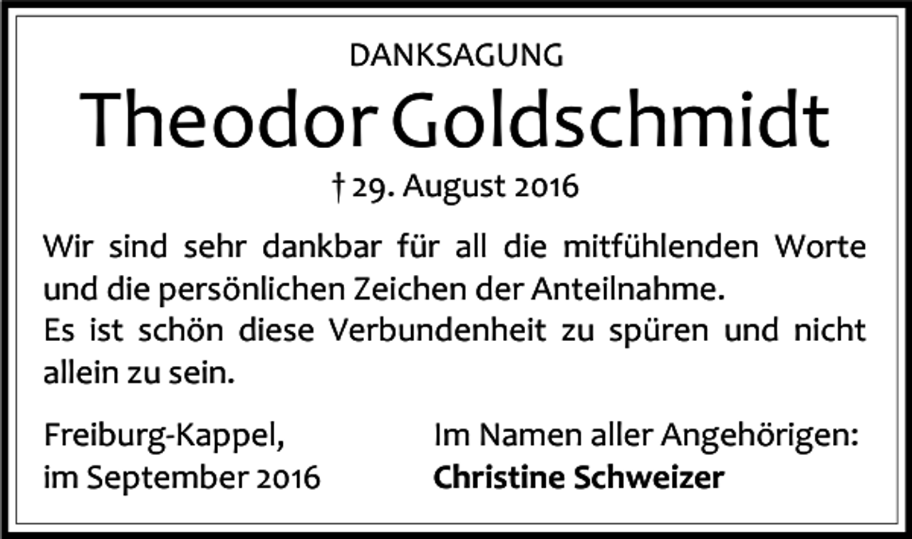 <p>DANKSAGUNG</p><p>Theodor Goldschmidt<br />† 29. August 2016<br />Wir sind sehr dankbar für all die mitfühlenden Worte<br />und die persönlichen Zeichen der Anteilnahme.<br />Es ist schön diese Verbundenheit zu spüren und nicht<br />allein zu sein.<br />Freiburg-Kappel,<br />im September 2016</p><p>Im Namen aller Angehörigen:<br />Christine Schweizer</p>