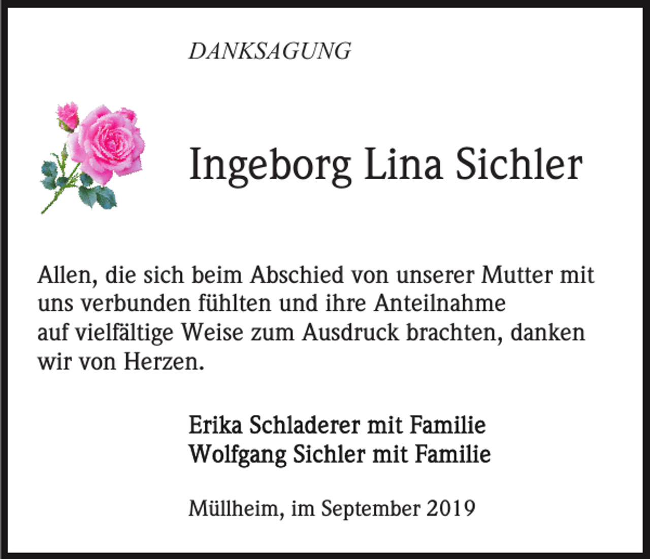 <p>DANKSAGUNG</p><p>Ingeborg Lina Sichler<br />Allen, die sich beim Abschied von unserer Mutter mit<br />uns verbunden fühlten und ihre Anteilnahme<br />auf vielfältige Weise zum Ausdruck brachten, danken<br />wir von Herzen.</p><p>Müllheim, im September 2019</p>