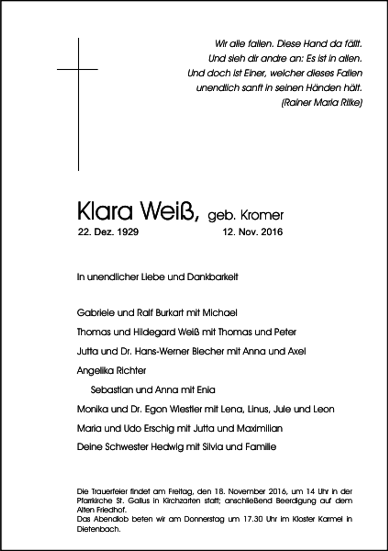 <p>Wir alle fallen. Diese Hand da fällt.<br />Und sieh dir andre an: Es ist in allen.<br />Und doch ist Einer, welcher dieses Fallen<br />unendlich sanft in seinen Händen hält.<br />(Rainer Maria Rilke)</p><p>Klara Weiß, geb. Kromer<br />22. Dez. 1929</p><p>12. Nov. 2016</p><p>In unendlicher Liebe und Dankbarkeit</p><p>Gabriele und Ralf Burkart mit Michael<br />Thomas und Hildegard Weiß mit Thomas und Peter<br />Jutta und Dr. Hans-Werner Blecher mit Anna und Axel<br />Angelika Richter<br />Sebastian und Anna mit Enia<br />Monika und Dr. Egon Wiestler mit Lena, Linus, Jule und Leon<br />Maria und Udo Erschig mit Jutta und Maximilian<br />Deine Schwester Hedwig mit Silvia und Familie</p><p>Die Trauerfeier findet am Freitag, den 18. November 2016, um 14 Uhr in der<br />Pfarrkirche St. Gallus in Kirchzarten statt; anschließend Beerdigung auf dem<br />Alten Friedhof.<br />Das Abendlob beten wir am Donnerstag um 17.30 Uhr im Kloster Karmel in<br />Dietenbach.</p>