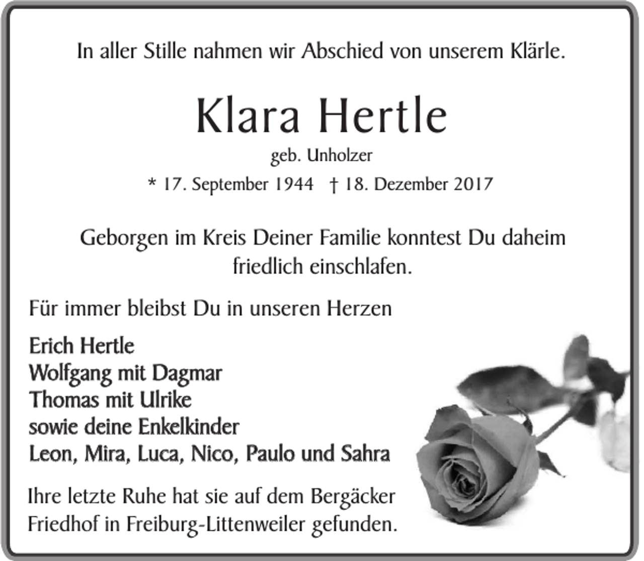 <p>IInn aller<br />all er Stille<br />Still e nahmen<br />n a h m e n wir<br />wir Abschied<br />A bs c hi e d von<br />v o n unserem<br />u ns er e m Klärle.<br />Kl ärl e.</p><p>Klara<br />Kl<br />ar a Hertle<br />H ertl e</p><p>ggeb.<br />e b. Unholzer<br />U n h ol z er<br />** 17.<br />1 7. SSeptember<br />e pt e m b er 1944<br />1 9 †† 18.<br />1 8. Dezember<br />D e z e m b er 22</p><p>GGeborgen<br />e b or g e n iimm Kreis<br />Kr eis Deiner<br />D ei n er FFamilie<br />a mili e ko<br />konntest<br />n nt est Du<br />D u ddaheim<br />a h ei m<br />fri e dli c h einschlafen.<br />ei ns c hl af e n.<br />friedlich<br />FFür<br />ür iimmer<br />m m er bleibst<br />bl ei bst Du<br />D u iinn unseren<br />u ns er e n Herzen<br />H er z e n<br />Eri c h Hertle<br />H ertl e<br />Erich<br />W olf g a n g mit<br />mit Dagmar<br />D a g m ar<br />Wolfgang<br />T h o m as mit<br />mit Ulrike<br />Ulrik e<br />Thomas<br />s o wi e deine<br />d ei n e Enkelkinder<br />E nkelki n d er<br />sowie<br />L e o n, Mira,<br />Mir a, LLuca,<br />u c a, Nico,<br />Ni c o, Paulo<br />P a ul o und<br />u n d Sahra<br />S a hr a<br />Leon,<br />IIhre<br />hr e lletzte<br />et zt e Ruhe<br />R u h e hat<br />h at sie<br />si e auf<br />a uf dem<br />d e m Bergäcker<br />B erg ä c k er<br />F ri e d h of iinn Freiburg-Littenweiler<br />Fr ei b urg- Litt e n w eil er ggefunden.<br />ef u n d e n.<br />Friedhof</p>