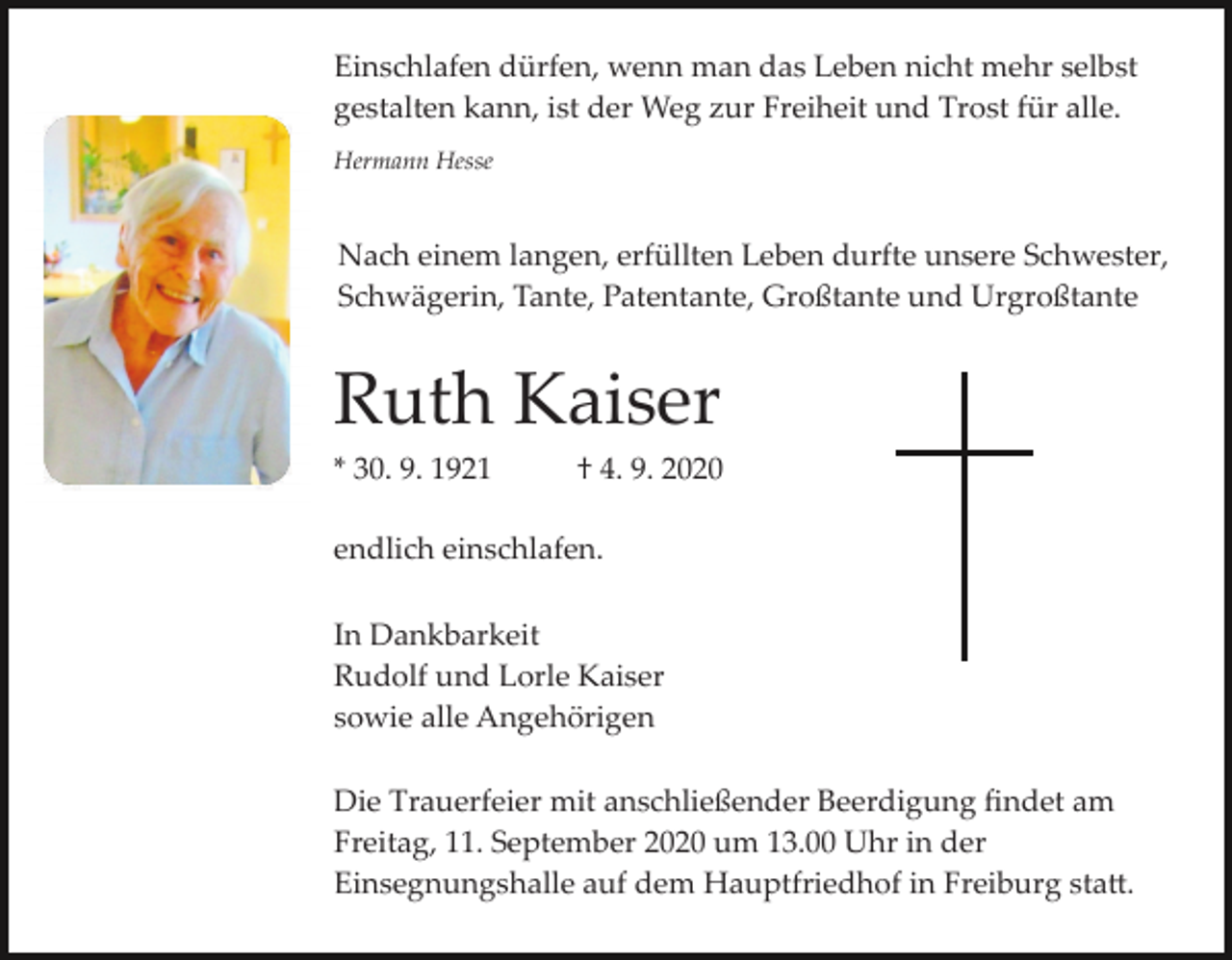 <p>Einschlafen dürfen, wenn man das Leben nicht mehr selbst<br />gestalten kann, ist der Weg zur Freiheit und Trost für alle.<br />Hermann Hesse</p><p>Nach einem langen, erfüllten Leben durfte unsere Schwester,<br />Schwägerin, Tante, Patentante, Großtante und Urgroßtante</p><p>Ruth Kaiser<br />* 30. 9. 1921</p><p>† 4. 9. 2020</p><p>endlich einschlafen.<br />In Dankbarkeit<br />Rudolf und Lorle Kaiser<br />sowie alle Angehörigen<br />Die Trauerfeier mit anschließender Beerdigung ﬁndet am<br />Freitag, 11. September 2020 um 13.00 Uhr in der<br />Einsegnungshalle auf dem Hauptfriedhof in Freiburg sta�.</p>