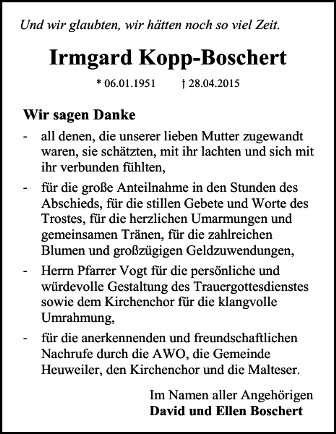 <p>Und wir glaubten, wir hätten noch so viel Zeit.</p><p>Irmgard Kopp-Boschert<br />* 06.01.1951</p><p>† 28.04.2015</p><p>Wir sagen Danke<br />- all denen, die unserer lieben Mutter zugewandt<br />waren, sie schätzten, mit ihr lachten und sich mit<br />ihr verbunden fühlten,<br />- für die große Anteilnahme in den Stunden des<br />Abschieds, für die stillen Gebete und Worte des<br />Trostes, für die herzlichen Umarmungen und<br />gemeinsamen Tränen, für die zahlreichen<br />Blumen und großzügigen Geldzuwendungen,<br />- Herrn Pfarrer Vogt für die persönliche und<br />würdevolle Gestaltung des Trauergottesdienstes<br />sowie dem Kirchenchor für die klangvolle<br />Umrahmung,<br />- für die anerkennenden und freundschaftlichen<br />Nachrufe durch die AWO, die Gemeinde<br />Heuweiler, den Kirchenchor und die Malteser.<br />Im Namen aller Angehörigen<br />David und Ellen Boschert</p>