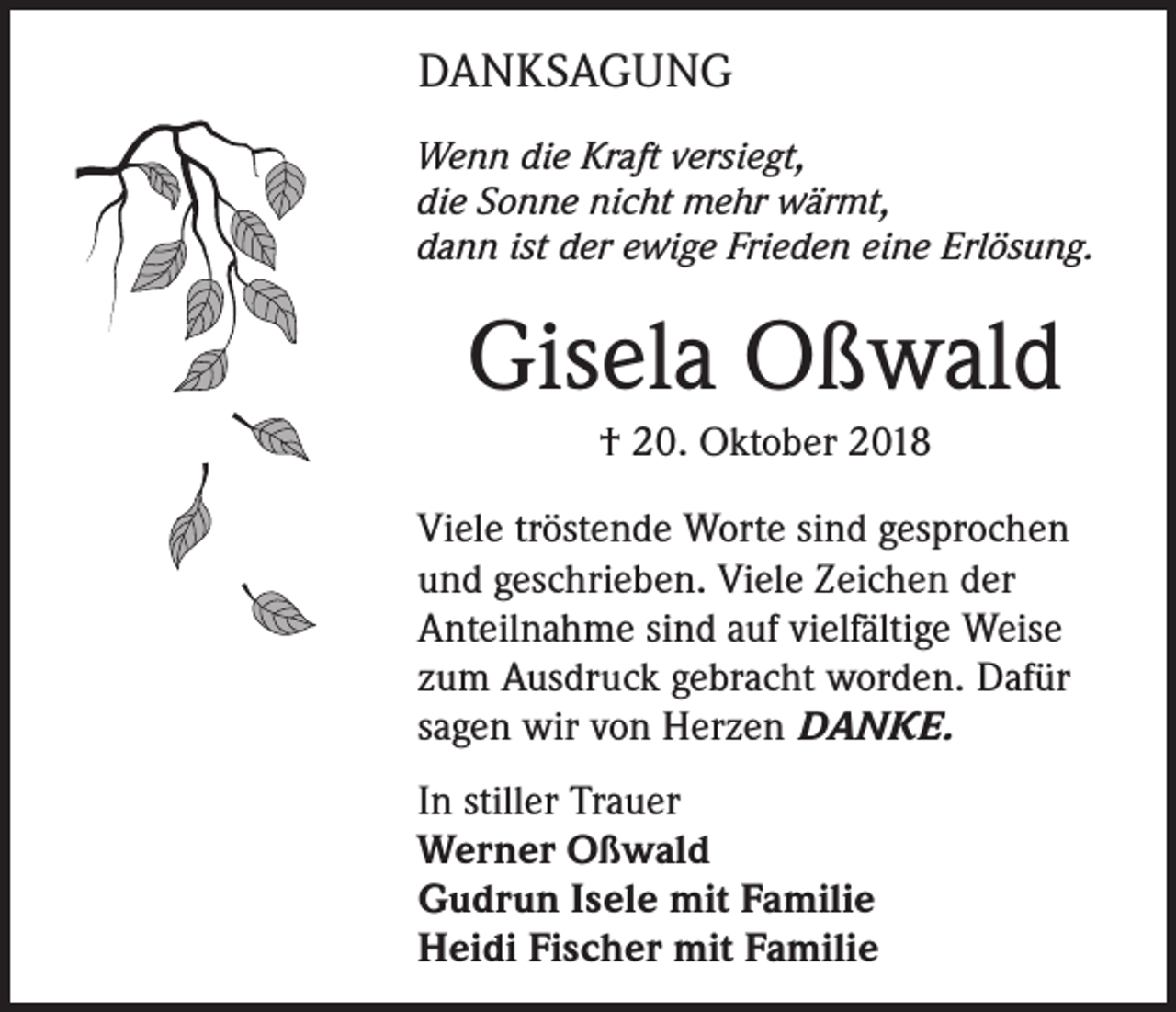 <p>DANKSAGUNG<br />Wenn die Kraft versiegt,<br />die Sonne nicht mehr wärmt,<br />dann ist der ewige Frieden eine Erlösung.</p><p>Gisela Oßwald<br />† 20. Oktober 2018<br />Viele tröstende Worte sind gesprochen<br />und geschrieben. Viele Zeichen der<br />Anteilnahme sind auf vielfältige Weise<br />zum Ausdruck gebracht worden. Dafür<br />sagen wir von Herzen DANKE.<br />In stiller Trauer<br />Werner Oßwald<br />Gudrun Isele mit Familie<br />Heidi Fischer mit Familie</p>