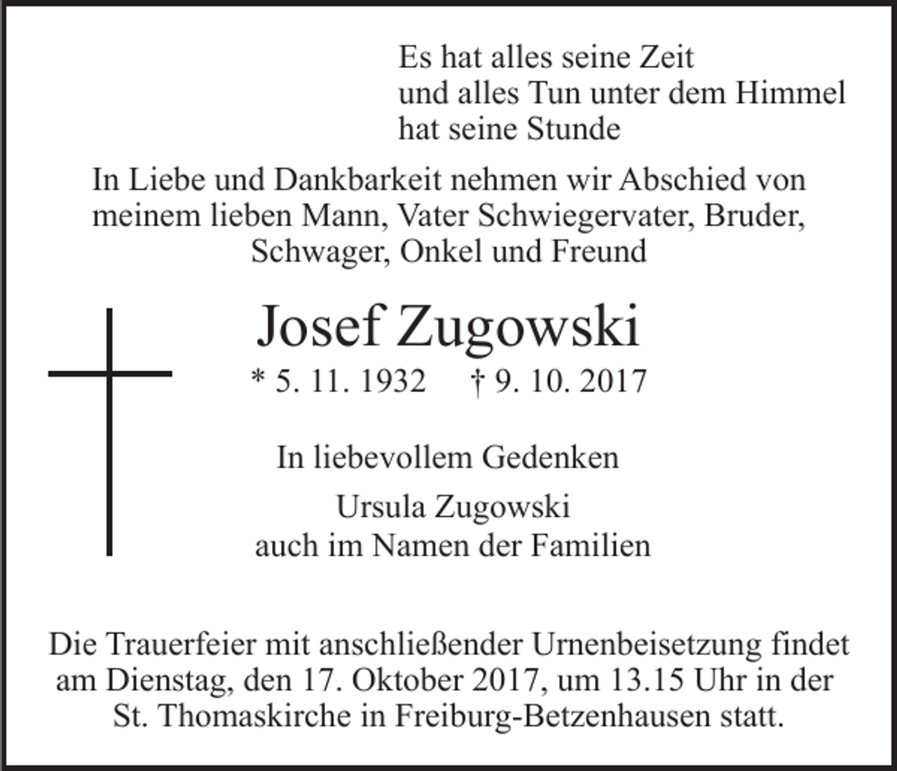 <p>Es<br />at all<br />es sseine<br />ei n e ZZeit<br />eit<br />Es hhat<br />alles<br />uund<br />n d all<br />es Tun<br />T u n uunter<br />nt er ddem<br />e m Himmel<br />H i m m el<br />alles<br />hhat<br />at sseine<br />ei n e Stunde<br />St u n d e<br />IInn Liebe<br />Li e b e und<br />u n d Dankbarkeit<br />D a n k b ar k eit nehmen<br />n e h m e n wir<br />wir Abschied<br />A bs c hi e d von<br />vo n<br />m ei n e m lilieben<br />e b e n Mann,<br />M a n n, Va<br />t er Schwiegervater,<br />S c h wi e g er v at er, Bruder,<br />Br u d er,<br />meinem<br />Vater<br />SSchwager,<br />c h w a g er, Onkel<br />O n k el uund<br />n d Fr<br />e und<br />Freund</p><p>JJosef<br />os ef Zugowski<br />Z u g o ws ki</p><p>5. 111.<br />** 5.<br />1. 11</p><p>9. 110.<br />†† 9.<br />0. 22</p><p>IInn li<br />liebevollem<br />e b e v oll e m Gedenken<br />Ge de n ke n<br />Ursula<br />Urs<br />ul a ZZugowski<br />u g o ws ki<br />a u c h iimm Namen<br />N a m e n der<br />d er Familien<br />F a mi li e n<br />auch<br />Di e TrTrauerfeier<br />Die<br />a u erf ei er mit<br />mit aanschließender<br />ns c h li e ß e n d er Urnenbeisetzung<br />Ur n e n b eis et z u ng fifindet<br />n d et<br />a m Dienstag,<br />Di e nst a g, den<br />d e n 17.<br />1 7. Oktober<br />O kt o b er 22017,<br />0 1 7, uum<br />m 113.15<br />3. 1 5 Uhr<br />U hr in<br />i n der<br />d er<br />am<br />St.<br />T h o m as kir c h e iin<br />n Fr<br />ei b ur g- B et z e n h a us e n ststatt.<br />att.<br />St. Thomaskirche<br />Freiburg-Betzenhausen</p>