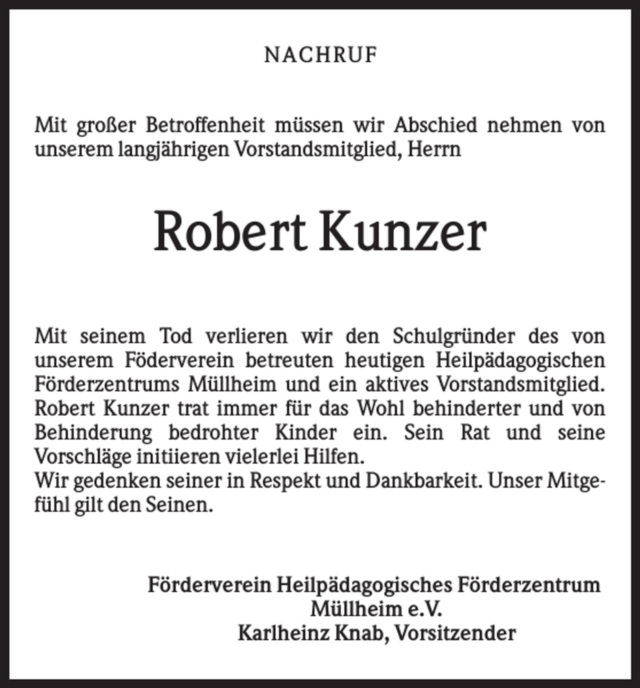 <p>N AC HR U F<br />Mit großer Betroffenheit müssen wir Abschied nehmen von<br />unserem langjährigen Vorstandsmitglied, Herrn</p><p>Robert Kunzer<br />Mit seinem Tod verlieren wir den Schulgründer des von<br />unserem Föderverein betreuten heutigen Heilpädagogischen<br />Förderzentrums Müllheim und ein aktives Vorstandsmitglied.<br />Robert Kunzer trat immer für das Wohl behinderter und von<br />Behinderung bedrohter Kinder ein. Sein Rat und seine<br />Vorschläge initiieren vielerlei Hilfen.<br />Wir gedenken seiner in Respekt und Dankbarkeit. Unser Mitgefühl gilt den Seinen.</p><p>Förderverein Heilpädagogisches Förderzentrum<br />Müllheim e.V.<br />Karlheinz Knab, Vorsitzender</p>