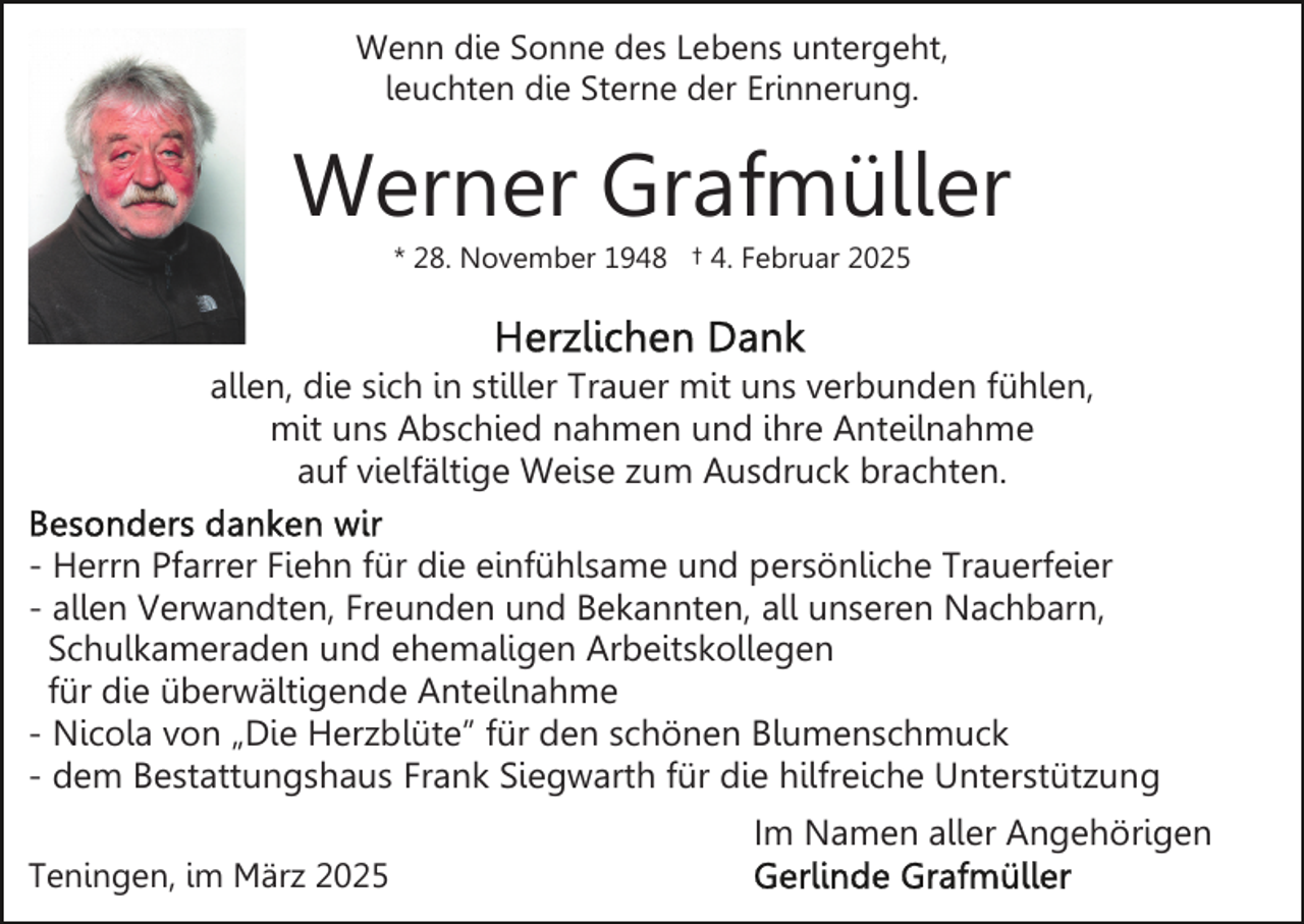 <p>Wenn die Sonne des Lebens untergeht,<br />leuchten die Sterne der Erinnerung.</p><p>Werner Grafmüller<br />* 28. November 1948 † 4. Februar 2025</p><p>allen, die sich in stiller Trauer mit uns verbunden fühlen,<br />mit uns Abschied nahmen und ihre Anteilnahme<br />auf vielfältige Weise zum Ausdruck brachten.<br />- Herrn Pfarrer Fiehn für die einfühlsame und persönliche Trauerfeier<br />- allen Verwandten, Freunden und Bekannten, all unseren Nachbarn,<br />Schulkameraden und ehemaligen Arbeitskollegen<br />für die überwältigende Anteilnahme<br />- Nicola von „Die Herzblüte” für den schönen Blumenschmuck<br />- dem Bestattungshaus Frank Siegwarth für die hilfreiche Unterstützung<br />Im Namen aller Angehörigen<br />Teningen, im März 2025</p>