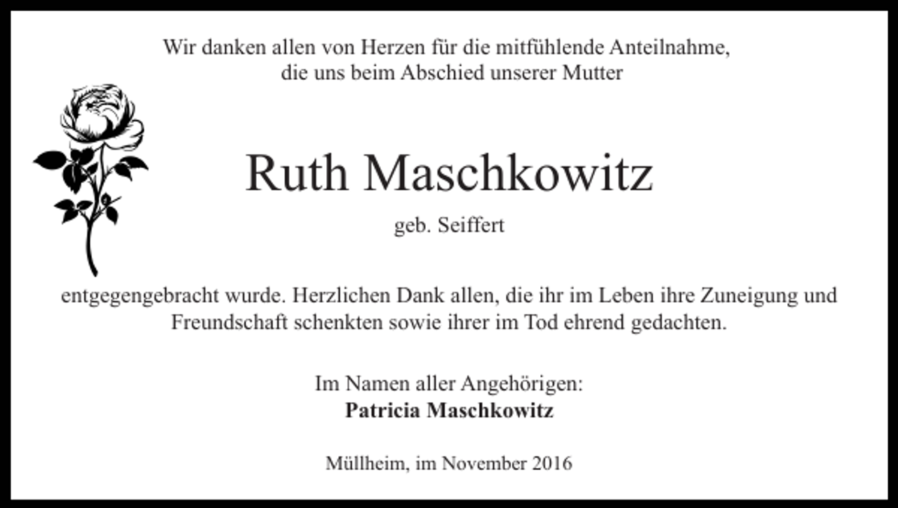 <p>Wir danken allen von Herzen für die mitfühlende Anteilnahme,<br />die uns beim Abschied unserer Mutter</p><p>Ruth Maschkowitz<br />geb. Seiffert<br />entgegengebracht wurde. Herzlichen Dank allen, die ihr im Leben ihre Zuneigung und<br />Freundschaft schenkten sowie ihrer im Tod ehrend gedachten.<br />Im Namen aller Angehörigen:<br />Patricia Maschkowitz<br />Müllheim, im November 2016</p>