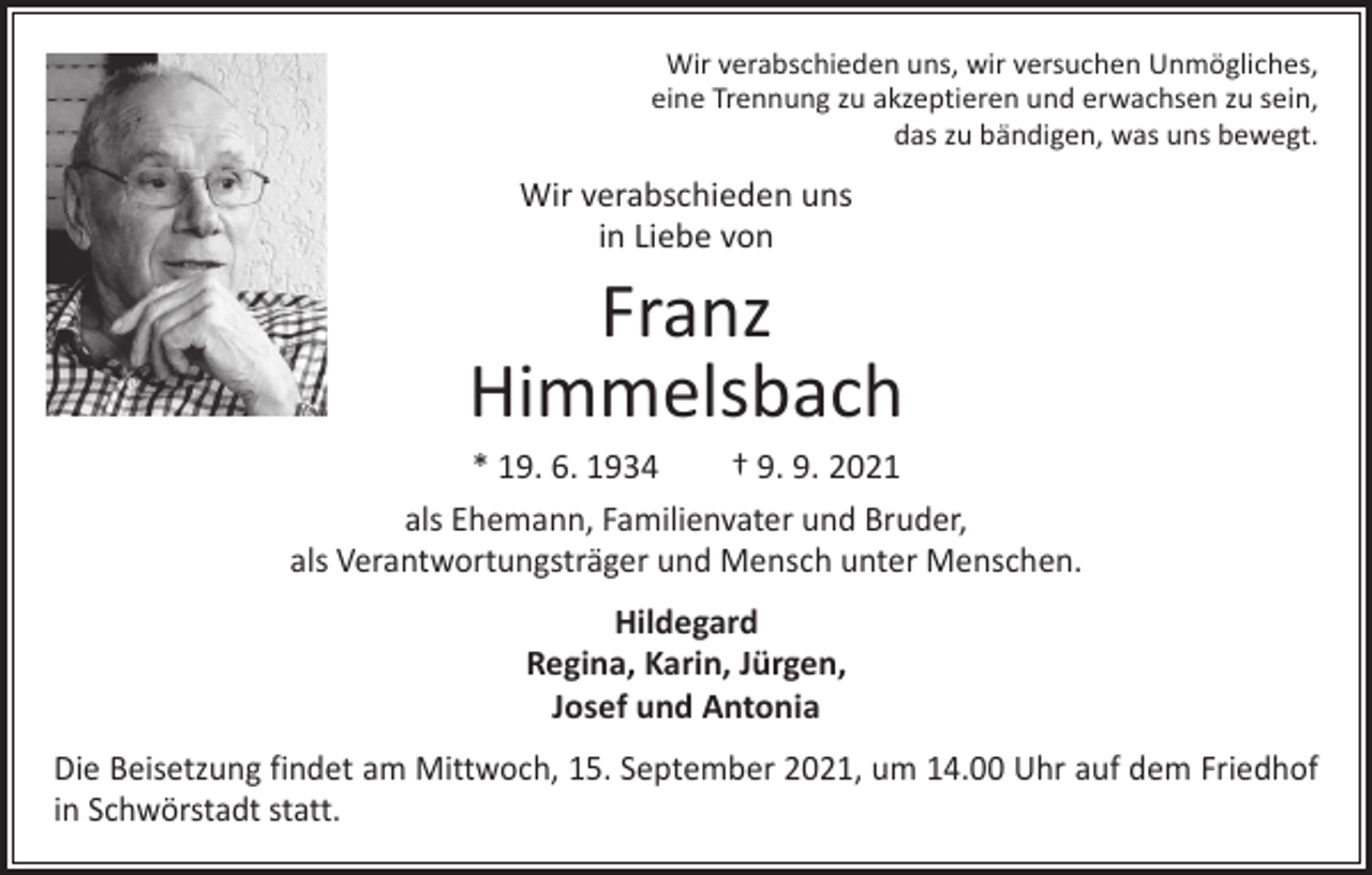 <p>Wir verabschieden uns, wir versuchen Unmögliches,<br />eine Trennung zu akzeptieren und erwachsen zu sein,<br />das zu bändigen, was uns bewegt.</p><p>Wir verabschieden uns<br />in Liebe von</p><p>Franz<br />Himmelsbach</p><p>* 19. 6. 1934 † 9. 9. 2021<br />als Ehemann, Familienvater und Bruder,<br />als Verantwortungsträger und Mensch unter Menschen.<br />Hildegard<br />Regina, Karin, Jürgen,<br />Josef und Antonia<br />Die Beisetzung findet am Mittwoch, 15. September 2021, um 14.00 Uhr auf dem Friedhof<br />in Schwörstadt statt.</p>