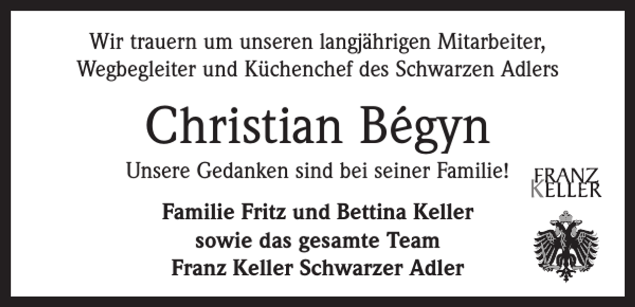 <p>Wir trauern um unseren langjährigen Mitarbeiter,<br />­Wegbegleiter und Küchenchef des Schwarzen Adlers</p><p>Christian Bégyn</p><p>Unsere Gedanken sind bei seiner Familie!<br />Familie Fritz und Bettina Keller<br />sowie das gesamte Team<br />Franz Keller Schwarzer Adler</p>