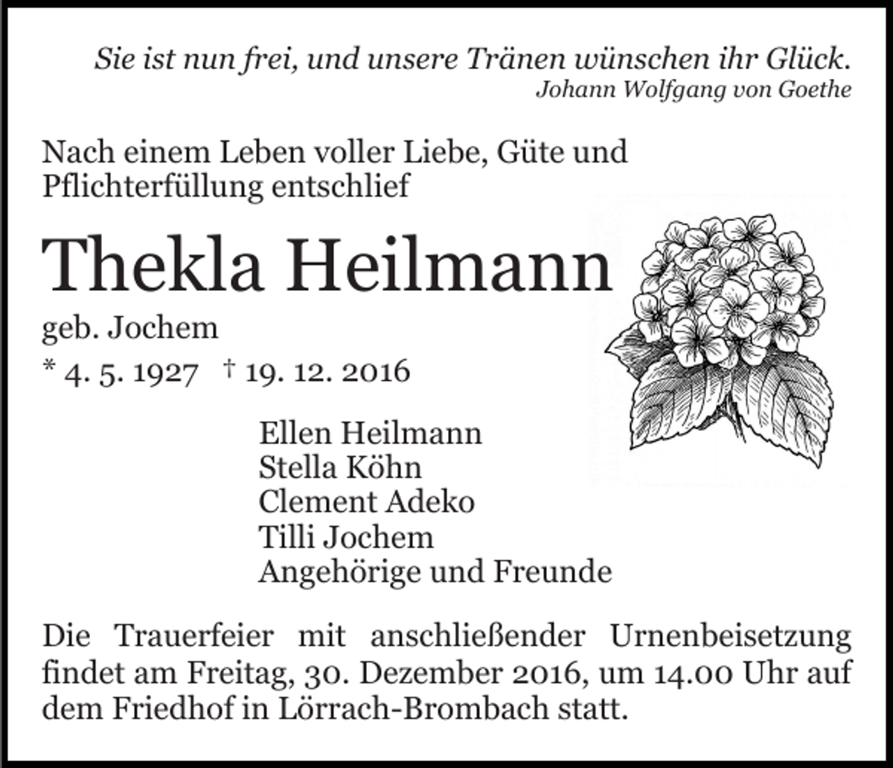 <p>Sie ist nun frei, und unsere Tränen wünschen ihr Glück.<br />Johann Wolfgang von Goethe</p><p>Nach einem Leben voller Liebe, Güte und<br />Pflichterfüllung entschlief</p><p>Thekla Heilmann<br />geb. Jochem<br />* 4. 5. 1927 † 19. 12. 2016<br />Ellen Heilmann<br />Stella Köhn<br />Clement Adeko<br />Tilli Jochem<br />Angehörige und Freunde<br />Die Trauerfeier mit anschließender Urnenbeisetzung<br />findet am Freitag, 30. Dezember 2016, um 14.00 Uhr auf<br />dem Friedhof in Lörrach-Brombach statt.</p>