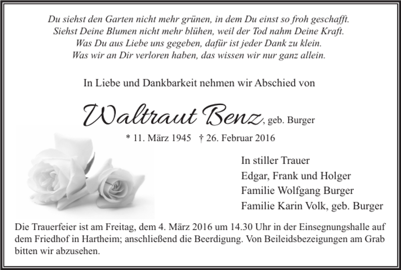 <p>Du siehst den Garten nicht mehr grünen, in dem Du einst so froh geschafft.<br />Siehst Deine Blumen nicht mehr blühen, weil der Tod nahm Deine Kraft.<br />Was Du aus Liebe uns gegeben, dafür ist jeder Dank zu klein.<br />Was wir an Dir verloren haben, das wissen wir nur ganz allein.</p><p>In Liebe und Dankbarkeit nehmen wir Abschied von</p><p>Waltraut Benz</p><p>, geb. Burger</p><p>* 11. März 1945 † 26. Februar 2016</p><p>In stiller Trauer<br />Edgar, Frank und Holger<br />Familie Wolfgang Burger<br />Familie Karin Volk, geb. Burger<br />Die Trauerfeier ist am Freitag, dem 4. März 2016 um 14.30 Uhr in der Einsegnungshalle auf<br />dem Friedhof in Hartheim; anschließend die Beerdigung. Von Beileidsbezeigungen am Grab<br />bitten wir abzusehen.</p>