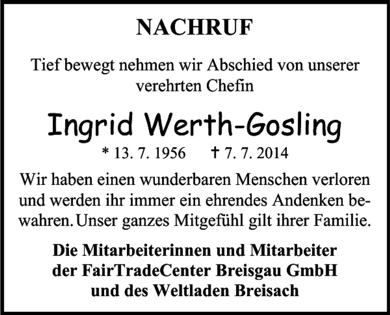<p>NACHRUF<br />Tief bewegt nehmen wir Abschied von unserer<br />verehrten Chefin</p><p>Ingrid Werth-Gosling<br />* 13. 7. 1956</p><p> 7. 7. 2014</p><p>Wir haben einen wunderbaren Menschen verloren<br />und werden ihr immer ein ehrendes Andenken bewahren. Unser ganzes Mitgefühl gilt ihrer Familie.<br />Die Mitarbeiterinnen und Mitarbeiter<br />der FairTradeCenter Breisgau GmbH<br />und des Weltladen Breisach</p>