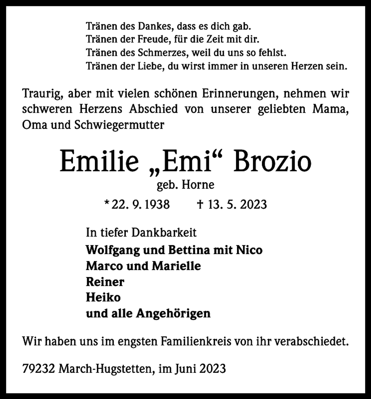 <p>Tränen des Dankes, dass es dich gab.<br />Tränen der Freude, für die Zeit mit dir.<br />Tränen des Schmerzes, weil du uns so fehlst.<br />Tränen der Liebe, du wirst immer in unseren Herzen sein.</p><p>Traurig, aber mit vielen schönen Erinnerungen, nehmen wir<br />schweren Herzens Abschied von unserer geliebten Mama,<br />Oma und Schwiegermutter</p><p>Emilie „Emi“ Brozio<br />geb. Horne<br />* 22. 9. 1938 † 13. 5. 2023</p><p>In tiefer Dankbarkeit<br />Wolfgang und Bettina mit Nico<br />Marco und Marielle<br />Reiner<br />Heiko<br />und alle Angehörigen<br />Wir haben uns im engsten Familienkreis von ihr verabschiedet.<br />79232 March-Hugstetten, im Juni 2023</p>