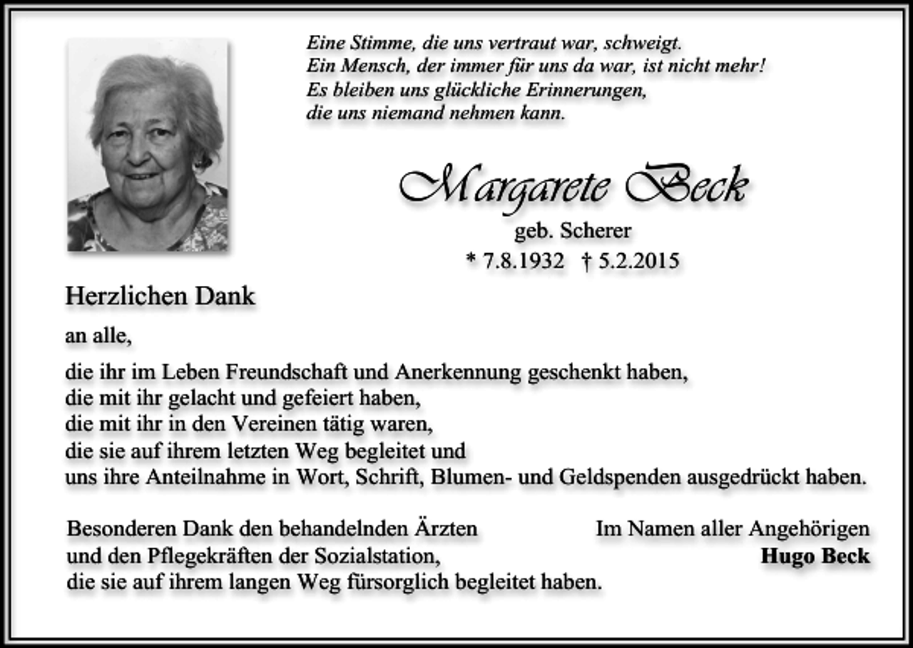 <p>Eine Stimme, die uns vertraut war, schweigt.<br />Ein Mensch, der immer für uns da war, ist nicht mehr!<br />Es bleiben uns glückliche Erinnerungen,<br />die uns niemand nehmen kann.</p><p>Margarete Beck<br />geb. Scherer<br />* 7.8.1932 † 5.2.2015</p><p>Herzlichen Dank<br />an alle,<br />die ihr im Leben Freundschaft und Anerkennung geschenkt haben,<br />die mit ihr gelacht und gefeiert haben,<br />die mit ihr in den Vereinen tätig waren,<br />die sie auf ihrem letzten Weg begleitet und<br />uns ihre Anteilnahme in Wort, Schrift, Blumen- und Geldspenden ausgedrückt haben.<br />Im Namen aller Angehörigen<br />Besonderen Dank den behandelnden Ärzten<br />Hugo Beck<br />und den Pflegekräften der Sozialstation,<br />die sie auf ihrem langen Weg fürsorglich begleitet haben.</p>