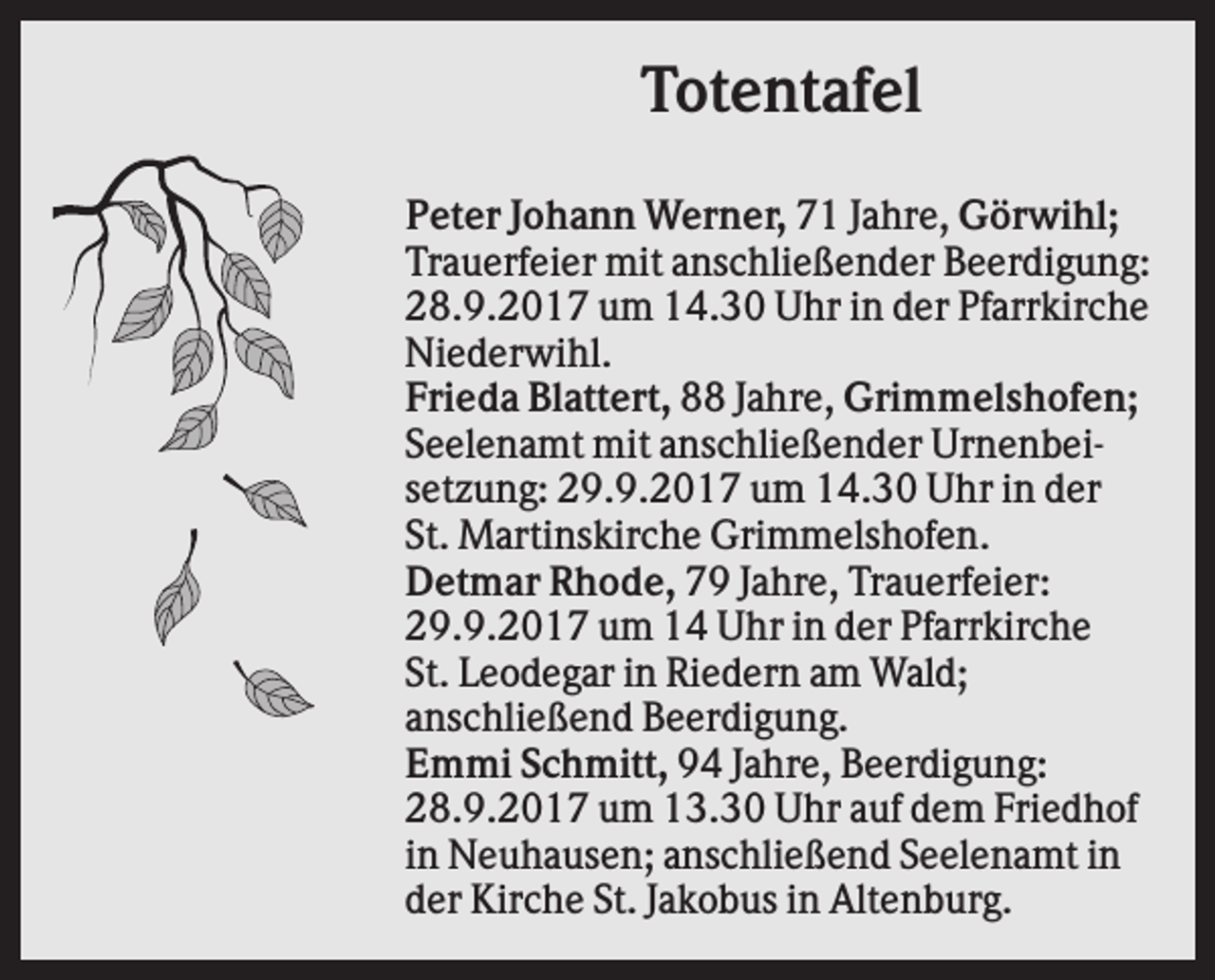 <p>Totentafel<br />Peter Johann Werner, 71 Jahre, Görwihl;<br />Trauerfeier mit anschließender Beerdigung:<br />28.9.2017 um 14.30 Uhr in der Pfarrkirche<br />Niederwihl.<br />Frieda Blattert, 88 Jahre, Grimmelshofen;<br />Seelenamt mit anschließender Urnenbeisetzung: 29.9.2017 um 14.30 Uhr in der<br />St. Martinskirche Grimmelshofen.<br />Detmar Rhode, 79 Jahre, Trauerfeier:<br />29.9.2017 um 14 Uhr in der Pfarrkirche<br />St. Leodegar in Riedern am Wald;<br />anschließend Beerdigung.<br />Emmi Schmitt, 94 Jahre, Beerdigung:<br />28.9.2017 um 13.30 Uhr auf dem Friedhof<br />in Neuhausen; anschließend Seelenamt in<br />der Kirche St. Jakobus in Altenburg.</p>