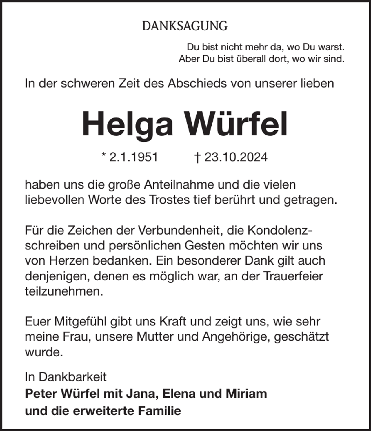 <p>DANKSAGUNG<br />Du bist nicht mehr da, wo Du warst.<br />Aber Du bist überall dort, wo wir sind.</p><p>In der schweren Zeit des Abschieds von unserer lieben</p><p>Helga Würfel<br />* 2.1.1951</p><p>† 23.10.2024</p><p>haben uns die große Anteilnahme und die vielen<br />liebevollen Worte des Trostes tief berührt und getragen.<br />Für die Zeichen der Verbundenheit, die Kondolenzschreiben und persönlichen Gesten möchten wir uns<br />von Herzen bedanken. Ein besonderer Dank gilt auch<br />denjenigen, denen es möglich war, an der Trauerfeier<br />teilzunehmen.<br />Euer Mitgefühl gibt uns Kraft und zeigt uns, wie sehr<br />meine Frau, unsere Mutter und Angehörige, geschätzt<br />wurde.<br />In Dankbarkeit<br />Peter Würfel mit Jana, Elena und Miriam<br />und die erweiterte Familie</p>