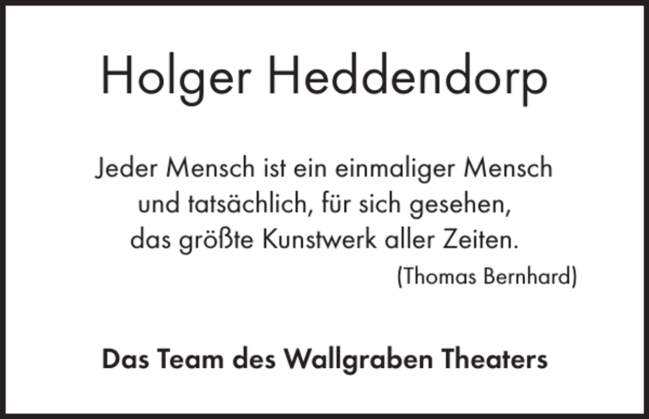 <p>Holger Heddendorp<br />Jeder Mensch ist ein einmaliger Mensch<br />und tatsächlich, für sich gesehen,<br />das größte Kunstwerk aller Zeiten.<br />(Thomas Bernhard)</p><p>Das Team des Wallgraben Theaters</p>
