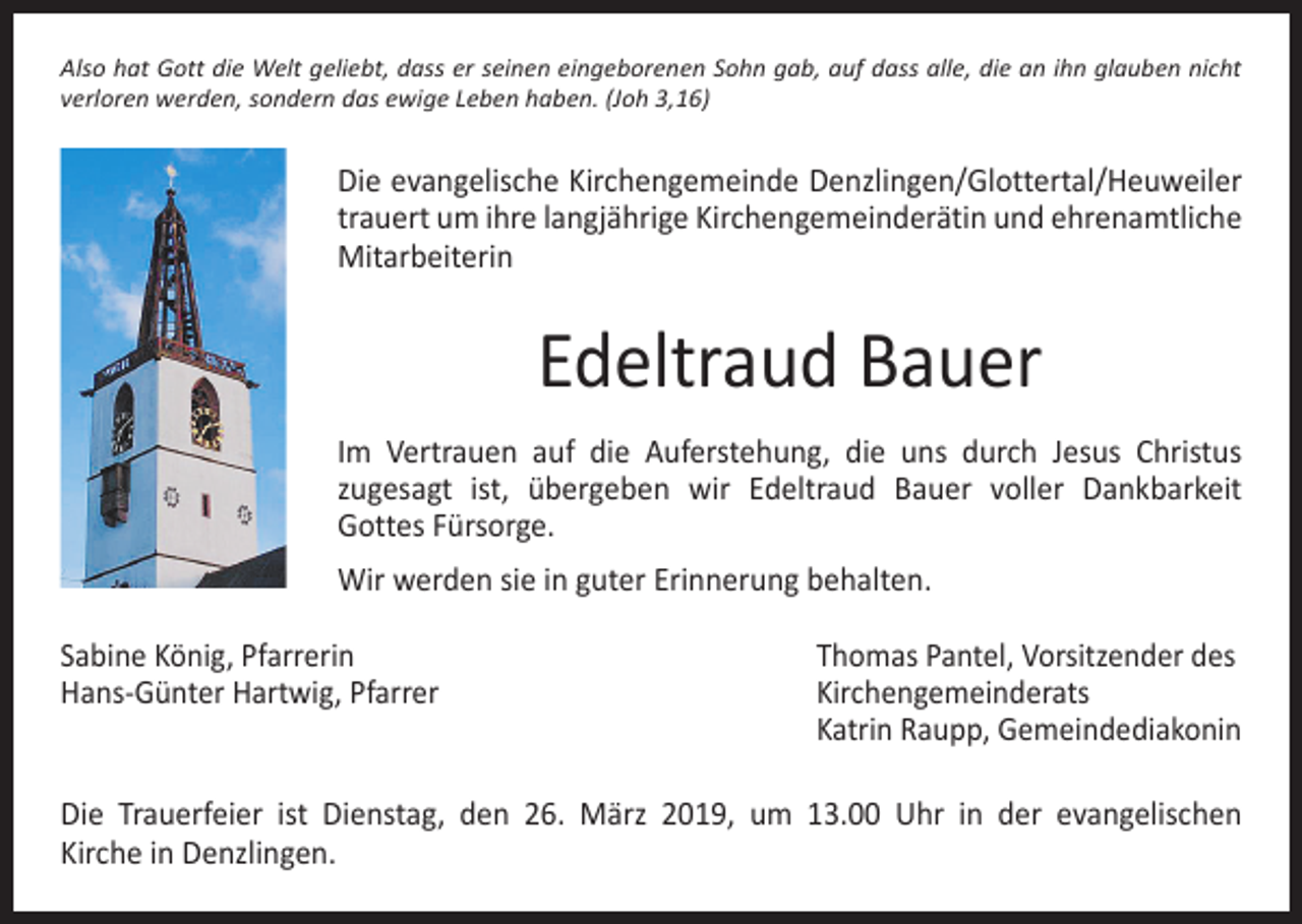<p>Also hat Gott die Welt geliebt, dass er seinen eingeborenen Sohn gab, auf dass alle, die an ihn glauben nicht<br />verloren werden, sondern das ewige Leben haben. (Joh 3,16)</p><p>Die evangelische Kirchengemeinde Denzlingen/Glottertal/Heuweiler<br />trauert um ihre langjährige Kirchengemeinderätin und ehrenamtliche<br />Mitarbeiterin</p><p>Edeltraud Bauer<br />Im Vertrauen auf die Auferstehung, die uns durch Jesus Christus<br />zugesagt ist, übergeben wir Edeltraud Bauer voller Dankbarkeit<br />­<br />Gottes Fürsorge.<br />Wir werden sie in guter Erinnerung behalten.<br />Sabine König, Pfarrerin<br />Hans-Günter Hartwig, Pfarrer</p><p>Thomas Pantel, Vorsitzender des<br />Kirchengemeinderats<br />Katrin Raupp, Gemeindediakonin</p><p>Die Trauerfeier ist Dienstag, den 26. März 2019, um 13.00 Uhr in der evangelischen<br />Kirche in Denzlingen.</p>
