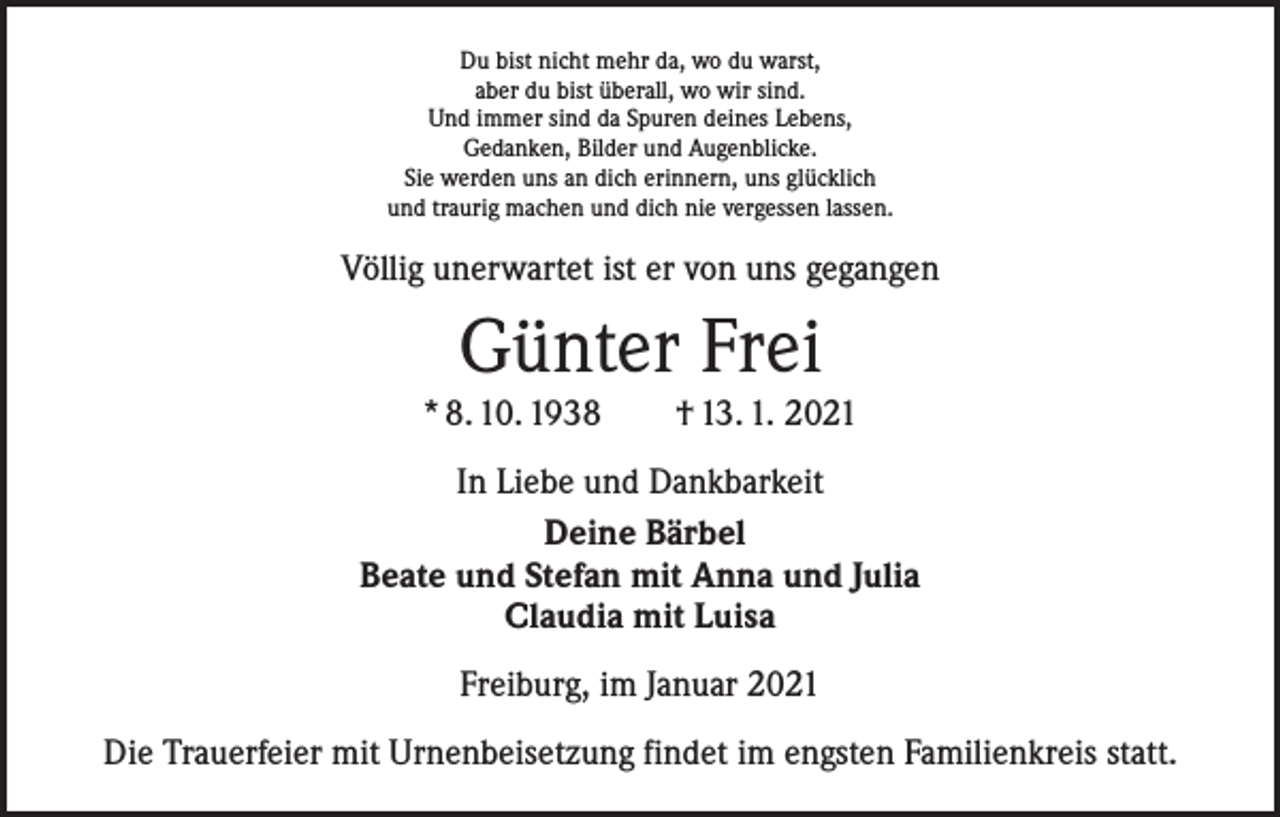 <p>Du bist nicht mehr da, wo du warst,<br />aber du bist überall, wo wir sind.<br />Und immer sind da Spuren deines Lebens,<br />Gedanken, Bilder und Augenblicke.<br />Sie werden uns an dich erinnern, uns glücklich<br />und traurig machen und dich nie vergessen lassen.</p><p>Völlig unerwartet ist er von uns gegangen</p><p>Günter Frei<br />* 8. 10. 1938 † 13. 1. 2021<br />In Liebe und Dankbarkeit<br />Deine Bärbel<br />Beate und Stefan mit Anna und Julia<br />Claudia mit Luisa<br />Freiburg, im Januar 2021<br />Die Trauerfeier mit Urnenbeisetzung findet im engsten Familienkreis statt.</p>