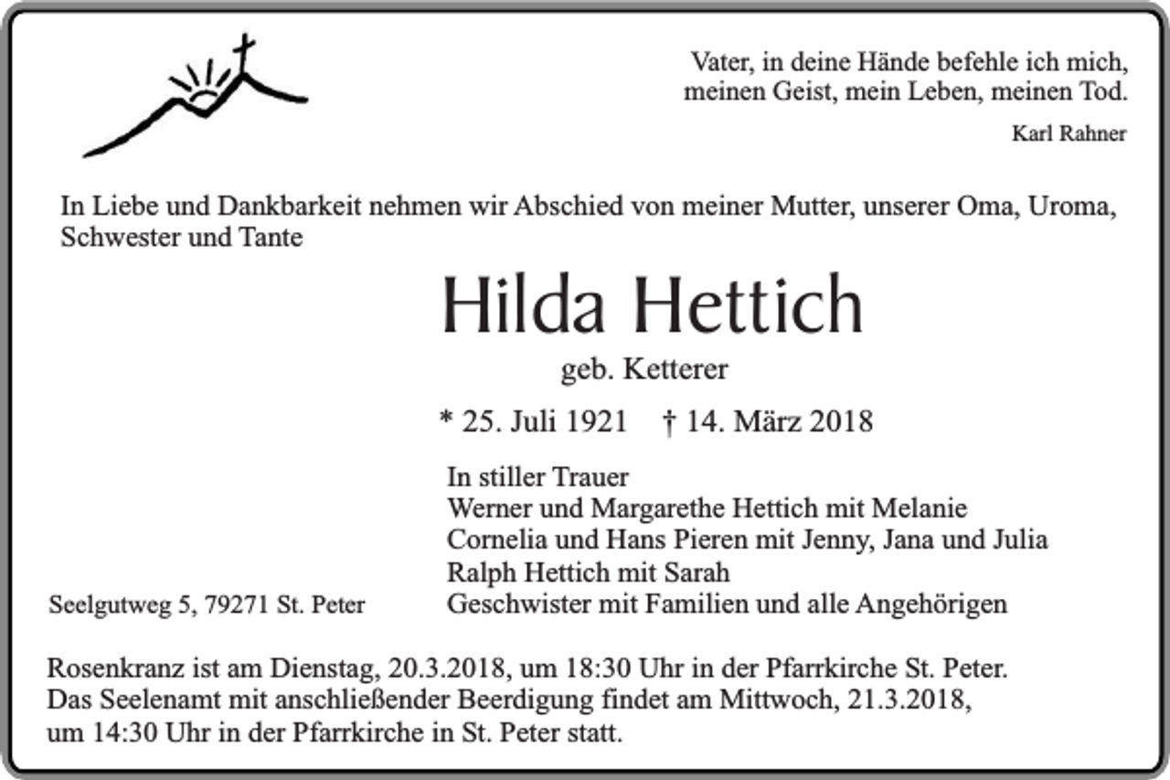 <p>Vater, in deine Hände befehle ich mich,<br />meinen Geist, mein Leben, meinen Tod.<br />Karl Rahner</p><p>In Liebe und Dankbarkeit nehmen wir Abschied von meiner Mutter, unserer Oma, Uroma,<br />Schwester und Tante</p><p>Hilda Hettich<br />geb. Ketterer</p><p>* 25. Juli 1921</p><p>Seelgutweg 5, 79271 St. Peter</p><p>† 14. März 2018</p><p>In stiller Trauer<br />Werner und Margarethe Hettich mit Melanie<br />Cornelia und Hans Pieren mit Jenny, Jana und Julia<br />Ralph Hettich mit Sarah<br />Geschwister mit Familien und alle Angehörigen</p><p>Rosenkranz ist am Dienstag, 20.3.2018, um 18:30 Uhr in der Pfarrkirche St. Peter.<br />Das Seelenamt mit anschließender Beerdigung findet am Mittwoch, 21.3.2018,<br />um 14:30 Uhr in der Pfarrkirche in St. Peter statt.</p>