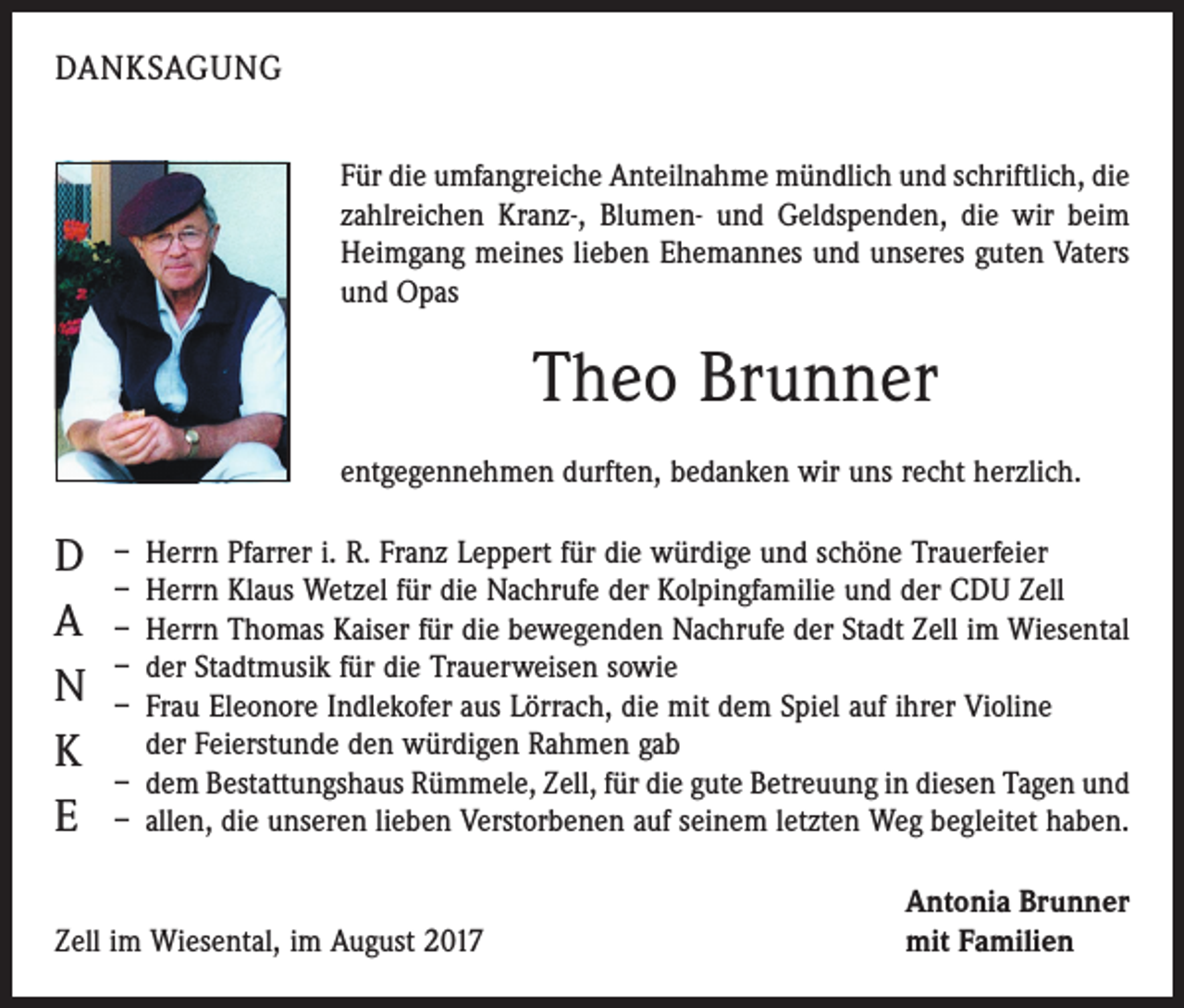 <p>DANKSAGUNG<br />Für die umfangreiche Anteilnahme mündlich und schriftlich, die<br />zahlreichen Kranz-, Blumen- und Geldspenden, die wir beim<br />Heimgang meines lieben Ehemannes und unseres guten Vaters<br />und Opas</p><p>Theo Brunner<br />entgegennehmen durften, bedanken wir uns recht herzlich.</p><p>D<br />A<br />N<br />K<br />E</p><p>– Herrn Pfarrer i. R. Franz Leppert für die würdige und schöne Trauerfeier<br />– Herrn Klaus Wetzel für die Nachrufe der Kolpingfamilie und der CDU Zell<br />– Herrn Thomas Kaiser für die bewegenden Nachrufe der Stadt Zell im Wiesental<br />– der Stadtmusik für die Trauerweisen sowie<br />– Frau Eleonore Indlekofer aus Lörrach, die mit dem Spiel auf ihrer Violine<br />der Feierstunde den würdigen Rahmen gab<br />– dem Bestattungshaus Rümmele, Zell, für die gute Betreuung in diesen Tagen und<br />– allen, die unseren lieben Verstorbenen auf seinem letzten Weg begleitet haben.</p><p>Zell im Wiesental, im August 2017</p><p>Antonia Brunner<br />mit Familien</p>