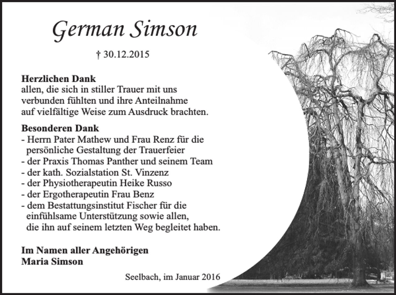 <p>German Simson<br />† 30.12.2015<br />Herzlichen Dank<br />allen, die sich in stiller Trauer mit uns<br />verbunden fühlten und ihre Anteilnahme<br />auf vielfältige Weise zum Ausdruck brachten.<br />Besonderen Dank<br />- Herrn Pater Mathew und Frau Renz für die<br />persönliche Gestaltung der Trauerfeier<br />- der Praxis Thomas Panther und seinem Team<br />- der kath. Sozialstation St. Vinzenz<br />- der Physiotherapeutin Heike Russo<br />- der Ergotherapeutin Frau Benz<br />- dem Bestattungsinstitut Fischer für die<br />einfühlsame Unterstützung sowie allen,<br />die ihn auf seinem letzten Weg begleitet haben.<br />Im Namen aller Angehörigen<br />Maria Simson<br />Seelbach, im Januar 2016</p>