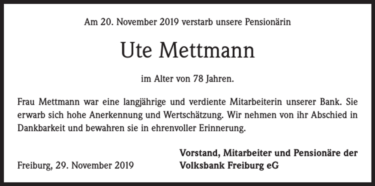<p>Am 20. November 2019 verstarb unsere Pensionärin</p><p>Ute Mettmann<br />im Alter von 78 Jahren.<br />Frau Mettmann war eine langjährige und verdiente Mitarbeiterin unserer Bank. Sie<br />erwarb sich hohe Anerkennung und Wertschätzung. Wir nehmen von ihr Abschied in<br />Dankbarkeit und bewahren sie in ehrenvoller Erinnerung.</p><p>Freiburg, 29. November 2019</p><p>Vorstand, Mitarbeiter und Pensionäre der<br />Volksbank Freiburg eG</p>