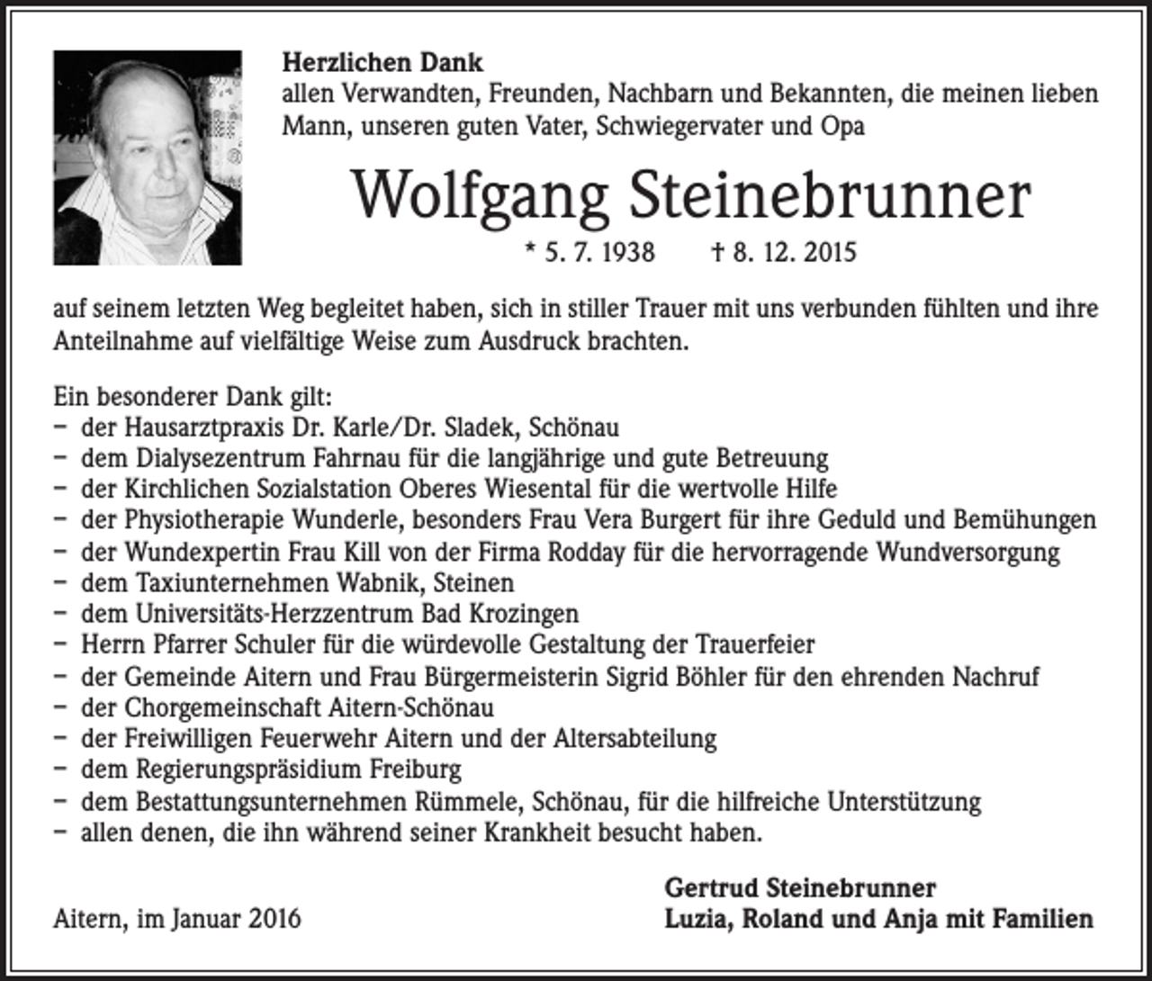 <p>Herzlichen Dank<br />allen Verwandten, Freunden, Nachbarn und Bekannten, die ­meinen lieben<br />Mann, unseren guten Vater, Schwiegervater und Opa</p><p>Wolfgang Steinebrunner<br />* 5. 7. 1938 † 8. 12. 2015<br />auf seinem letzten Weg begleitet haben, sich in stiller Trauer mit uns verbunden fühlten und ihre<br />Anteilnahme auf vielfältige Weise zum Ausdruck brachten.<br />Ein besonderer Dank gilt:<br />– der Hausarztpraxis Dr. Karle/Dr. Sladek, Schönau<br />– dem Dialysezentrum Fahrnau für die langjährige und gute Betreuung<br />– der Kirchlichen Sozialstation Oberes Wiesental für die wertvolle Hilfe<br />– der Physiotherapie Wunderle, besonders Frau Vera Burgert für ihre Geduld und Bemühungen<br />– der Wundexpertin Frau Kill von der Firma Rodday für die hervorragende Wundversorgung<br />– dem Taxiunternehmen Wabnik, Steinen<br />– dem Universitäts-Herzzentrum Bad Krozingen<br />– Herrn Pfarrer Schuler für die würdevolle Gestaltung der Trauerfeier<br />– der Gemeinde Aitern und Frau Bürgermeisterin Sigrid Böhler für den ehrenden Nachruf<br />– der Chorgemeinschaft Aitern-Schönau<br />– der Freiwilligen Feuerwehr Aitern und der Altersabteilung<br />– dem Regierungspräsidium Freiburg<br />– dem Bestattungsunternehmen Rümmele, Schönau, für die hilfreiche Unterstützung<br />– allen denen, die ihn während seiner Krankheit besucht haben.</p><p>Aitern, im Januar 2016</p><p>Gertrud Steinebrunner<br />Luzia, Roland und Anja mit Familien</p>