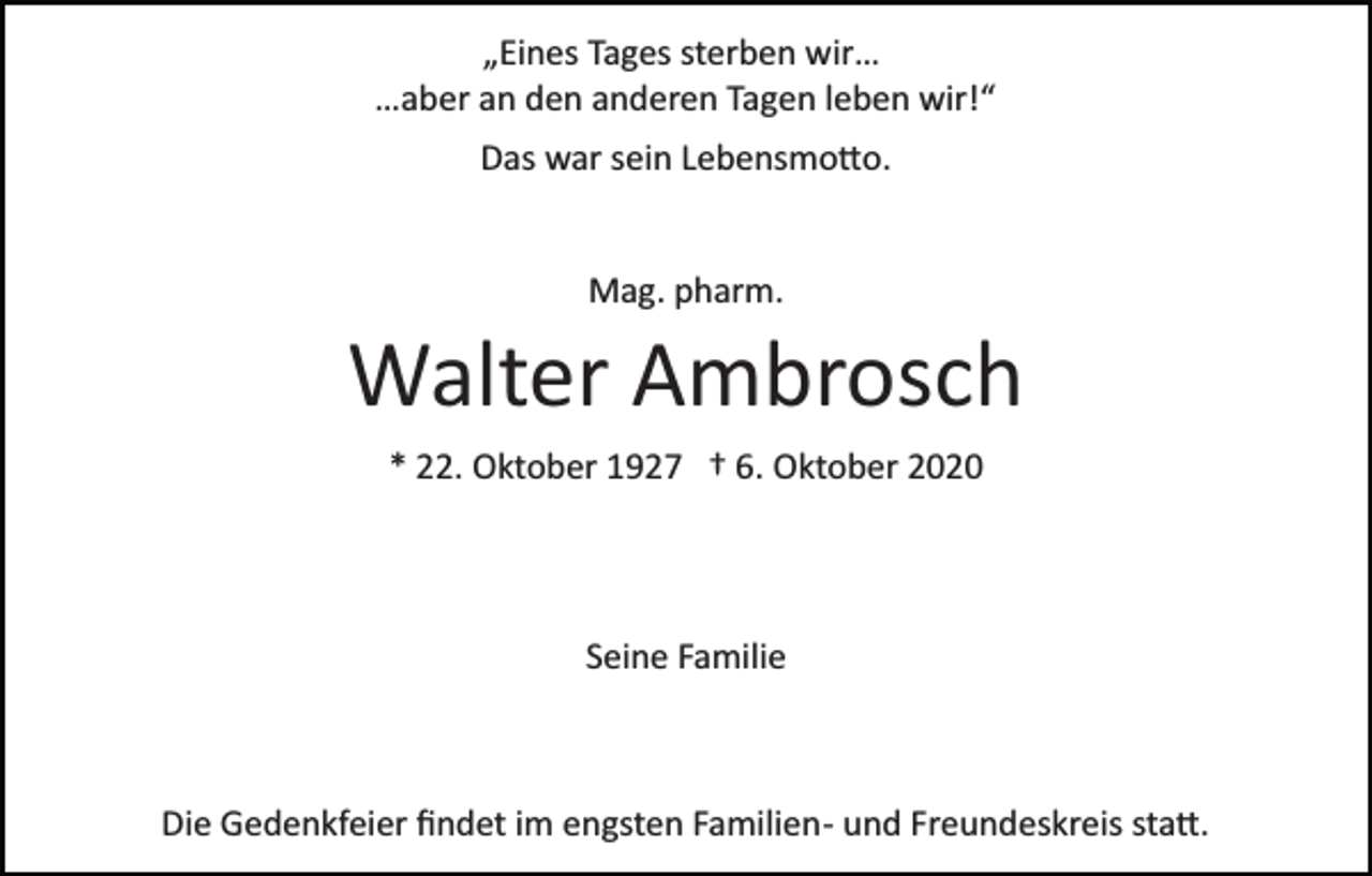 <p>„Eines Tages sterben wir…<br />…aber an den anderen Tagen leben wir!“<br />Das war sein Lebensmo�o.</p><p>Mag. pharm.</p><p>Walter Ambrosch<br />* 22. Oktober 1927 † 6. Oktober 2020</p><p>Seine Familie</p><p>Die Gedenkfeier ﬁndet im engsten Familien­ und Freundeskreis sta�.</p>