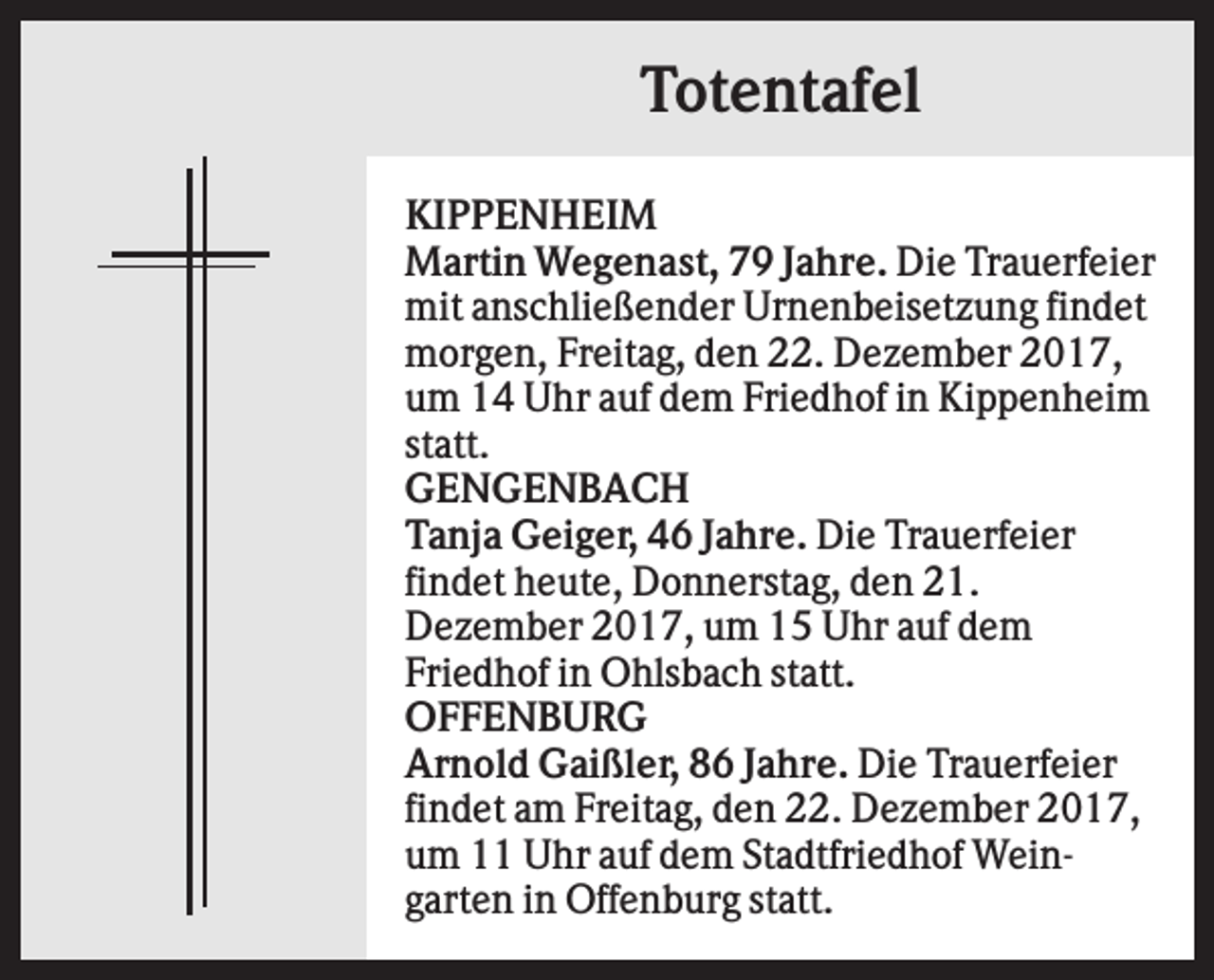 <p>Totentafel<br />KIPPENHEIM<br />Martin Wegenast, 79 Jahre. Die Trauerfeier<br />mit anschließender Urnenbeisetzung findet<br />morgen, Freitag, den 22. Dezember 2017,<br />um 14 Uhr auf dem Friedhof in Kippenheim<br />statt.<br />GENGENBACH<br />Tanja Geiger, 46 Jahre. Die Trauerfeier<br />findet heute, Donnerstag, den 21.<br />Dezember 2017, um 15 Uhr auf dem<br />Friedhof in Ohlsbach statt.<br />OFFENBURG<br />Arnold Gaißler, 86 Jahre. Die Trauerfeier<br />findet am Freitag, den 22. Dezember 2017,<br />um 11 Uhr auf dem Stadtfriedhof Weingarten in Offenburg statt.</p>