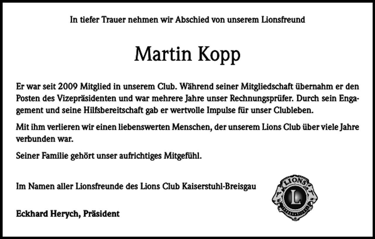 <p>In tiefer Trauer nehmen wir Abschied von unserem Lionsfreund</p><p>Martin Kopp<br />Er war seit 2009 Mitglied in unserem Club. Während seiner Mitgliedschaft übernahm er den<br />Posten des Vizepräsidenten und war mehrere Jahre unser Rechnungsprüfer. Durch sein Engagement und seine Hilfsbereitschaft gab er wertvolle Impulse für unser Clubleben.<br />Mit ihm verlieren wir einen liebenswerten Menschen, der unserem Lions Club über viele Jahre<br />verbunden war.<br />Seiner Familie gehört unser aufrichtiges Mitgefühl.<br />Im Namen aller Lionsfreunde des Lions Club Kaiserstuhl-Breisgau<br />Eckhard Herych, Präsident</p>