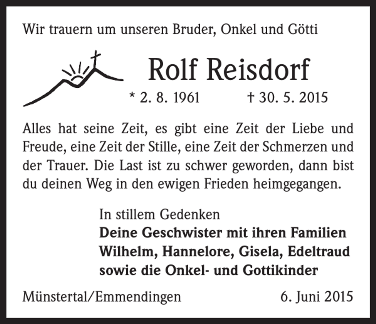 <p>Wir trauern um unseren Bruder, Onkel und Götti</p><p>Rolf Reisdorf<br />* 2. 8. 1961 † 30. 5. 2015<br />Alles hat seine Zeit, es gibt eine Zeit der Liebe und<br />­Freude, eine Zeit der Stille, eine Zeit der Schmerzen und<br />der Trauer. Die Last ist zu schwer geworden, dann bist<br />du deinen Weg in den ewigen Frieden heimgegangen.<br />In stillem Gedenken<br />Deine Geschwister mit ihren Familien<br />Wilhelm, Hannelore, Gisela, Edeltraud<br />sowie die Onkel- und Gottikinder<br />Münstertal/Emmendingen</p><p>6. Juni 2015</p>