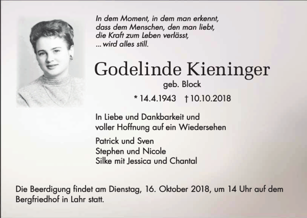 <p>In dem Moment, in dem man erkennt,<br />dass dem Menschen, den man liebt,<br />die Kraft zum Leben verlässt,<br />... wird alles still.</p><p>Godelinde Kieninger<br />geb. Block</p><p>* 14.4.1943</p><p>t 10.10.2018</p><p>In Liebe und Dankbarkeit und<br />voller Hoffnung auf ein Wiedersehen<br />Patrick und Sven<br />Stephan und Nicole<br />Silke mit Jessica und Chantal<br />Die Beerdigung findet am Dienstag, 16. Oktober 2018, um 14 Uhr auf dem<br />Bergfriedhof in Lahr statt.</p>