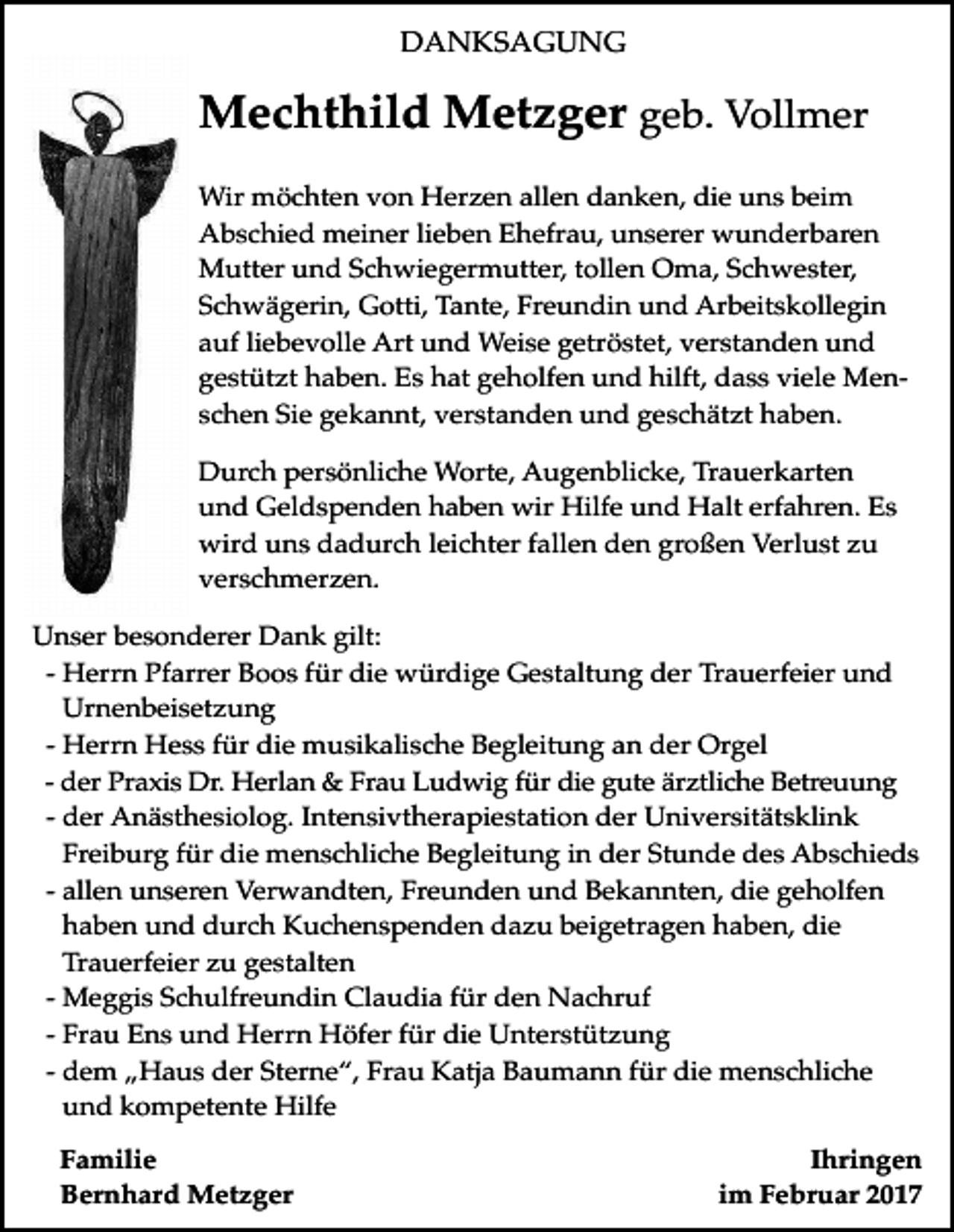 <p>DANKSAGUNG</p><p>Mechthild Metzger geb. Vollmer<br />Wir möchten von Herzen allen danken, die uns beim<br />Abschied meiner lieben Ehefrau, unserer wunderbaren<br />Mutter und Schwiegermutter, tollen Oma, Schwester,<br />Schwägerin, Gotti, Tante, Freundin und Arbeitskollegin<br />auf liebevolle Art und Weise getröstet, verstanden und<br />gestützt haben. Es hat geholfen und hilft, dass viele Menschen Sie gekannt, verstanden und geschätzt haben.<br />Durch persönliche Worte, Augenblicke, Trauerkarten<br />und Geldspenden haben wir Hilfe und Halt erfahren. Es<br />wird uns dadurch leichter fallen den großen Verlust zu<br />verschmerzen.<br />Unser besonderer Dank gilt:<br />- Herrn Pfarrer Boos für die würdige Gestaltung der Trauerfeier und<br />Urnenbeisetzung<br />- Herrn Hess für die musikalische Begleitung an der Orgel<br />- der Praxis Dr. Herlan &amp; Frau Ludwig für die gute ärztliche Betreuung<br />- der Anästhesiolog. Intensivtherapiestation der Universitätsklink<br />Freiburg für die menschliche Begleitung in der Stunde des Abschieds<br />- allen unseren Verwandten, Freunden und Bekannten, die geholfen<br />haben und durch Kuchenspenden dazu beigetragen haben, die<br />Trauerfeier zu gestalten<br />- Meggis Schulfreundin Claudia für den Nachruf<br />- Frau Ens und Herrn Höfer für die Unterstützung<br />- dem „Haus der Sterne“, Frau Katja Baumann für die menschliche<br />und kompetente Hilfe<br />Familie<br />Bernhard Metzger</p><p>Ihringen<br />im Februar 2017</p>