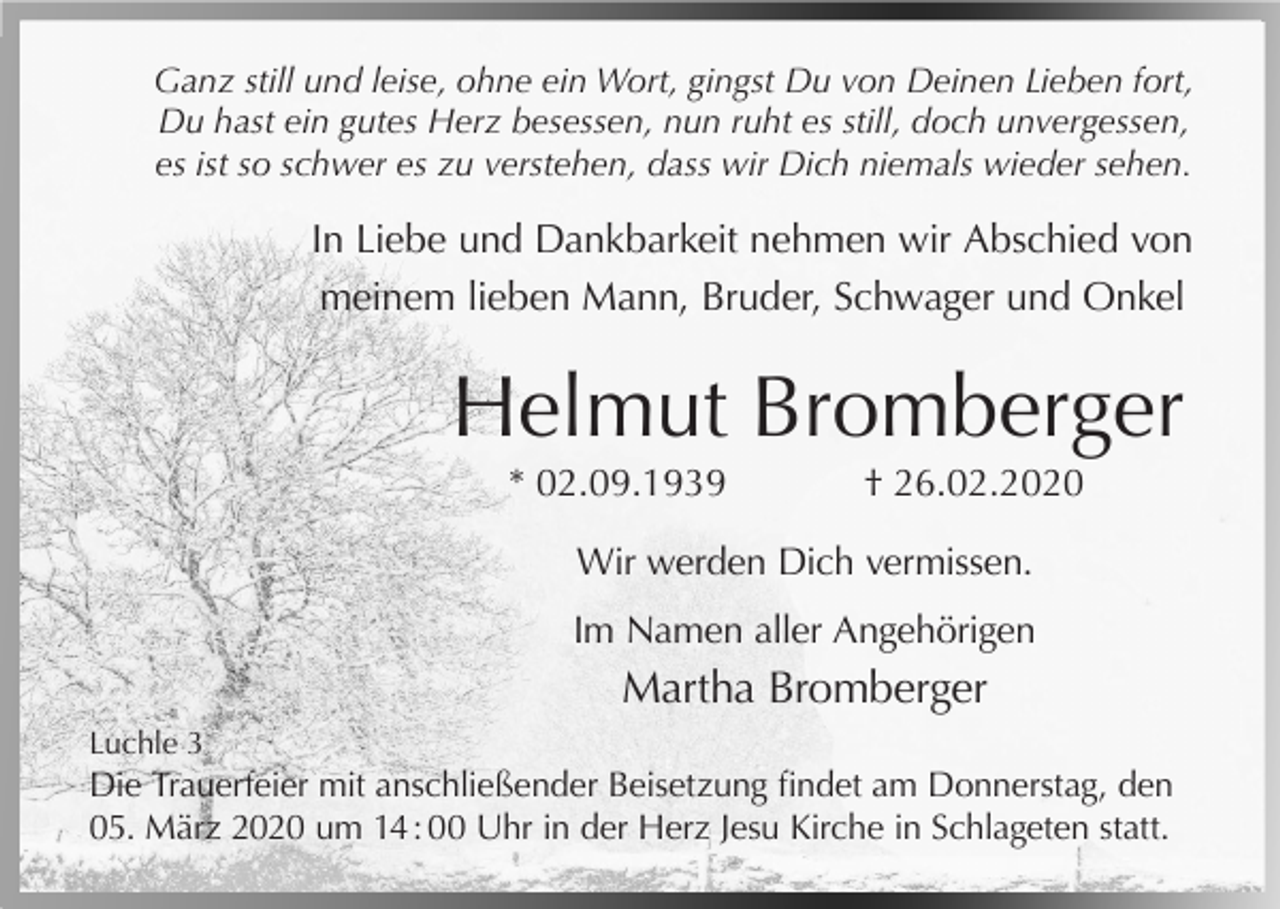 <p>Ganz still und leise, ohne ein Wort, gingst Du von Deinen Lieben fort,<br />Du hast ein gutes Herz besessen, nun ruht es still, doch unvergessen,<br />es ist so schwer es zu verstehen, dass wir Dich niemals wieder sehen.</p><p>In Liebe und Dankbarkeit nehmen wir Abschied von<br />meinem lieben Mann, Bruder, Schwager und Onkel</p><p>Helmut Bromberger<br />* 02.09.1939</p><p>† 26.02.2020</p><p>Wir werden Dich vermissen.<br />Im Namen aller Angehörigen</p><p>Martha Bromberger<br />Luchle 3</p><p>Die Trauerfeier mit anschließender Beisetzung findet am Donnerstag, den<br />05. März 2020 um 14 : 00 Uhr in der Herz Jesu Kirche in Schlageten statt.</p>