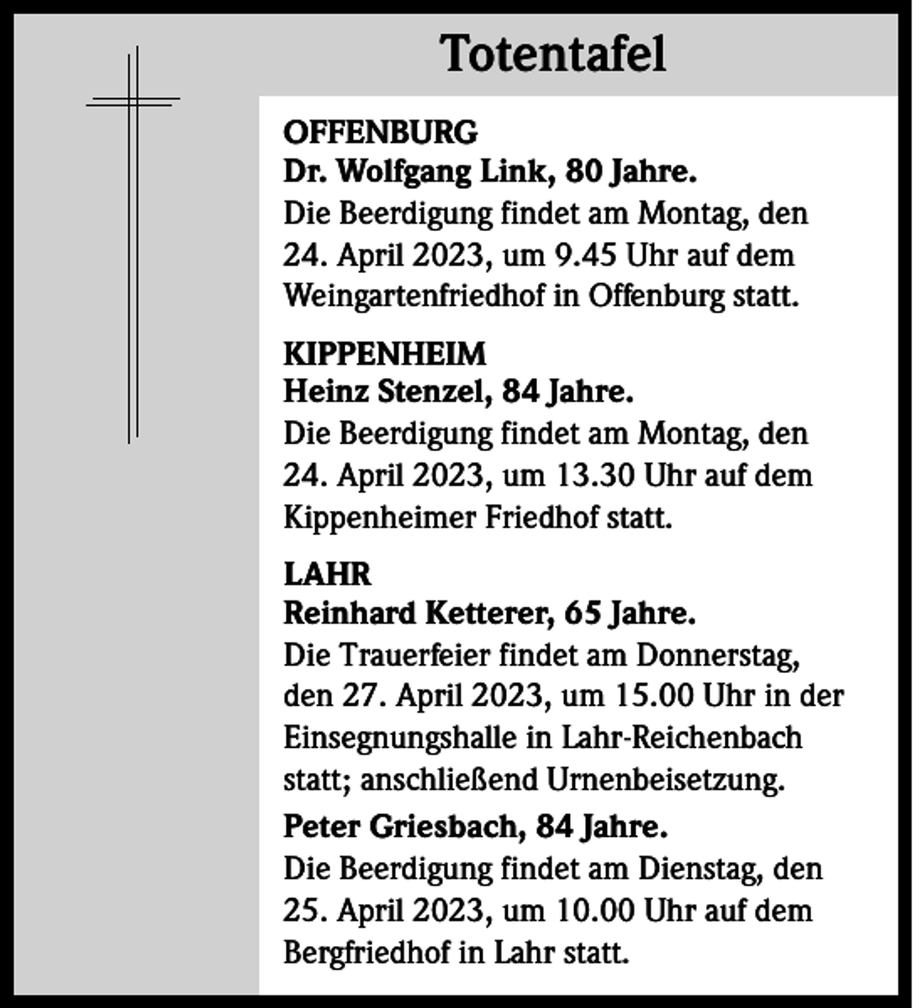 <p>Totentafel<br />Totentafel<br />OFFENBURG<br />Dr. Wolfgang Link, 80 Jahre.<br />Die Beerdigung findet am Montag, den<br />24. April 2023, um 9.45 Uhr auf dem<br />Weingartenfriedhof in Offenburg statt.<br />KIPPENHEIM<br />Heinz Stenzel, 84 Jahre.<br />Die Beerdigung findet am Montag, den<br />24. April 2023, um 13.30 Uhr auf dem<br />Kippenheimer Friedhof statt.<br />LAHR<br />Reinhard Ketterer, 65 Jahre.<br />Die Trauerfeier findet am Donnerstag,<br />den 27. April 2023, um 15.00 Uhr in der<br />Einsegnungshalle in Lahr-Reichenbach<br />statt; anschließend Urnenbeisetzung.<br />Peter Griesbach, 84 Jahre.<br />Die Beerdigung findet am Dienstag, den<br />25. April 2023, um 10.00 Uhr auf dem<br />Bergfriedhof in Lahr statt.</p>