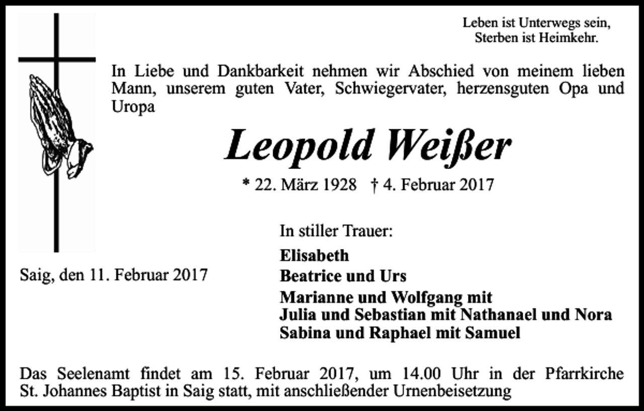 <p>Leben ist Unterwegs sein,<br />Sterben ist Heimkehr.</p><p>In Liebe und Dankbarkeit nehmen wir Abschied von meinem lieben<br />Mann, unserem guten Vater, Schwiegervater, herzensguten Opa und<br />Uropa</p><p>Leopold Weißer<br />* 22. März 1928 † 4. Februar 2017</p><p>Saig, den 11. Februar 2017</p><p>In stiller Trauer:<br />Elisabeth<br />Beatrice und Urs<br />Marianne und Wolfgang mit<br />Julia und Sebastian mit Nathanael und Nora<br />Sabina und Raphael mit Samuel</p><p>Das Seelenamt findet am 15. Februar 2017, um 14.00 Uhr in der Pfarrkirche<br />St. Johannes Baptist in Saig statt, mit anschließender Urnenbeisetzung</p>
