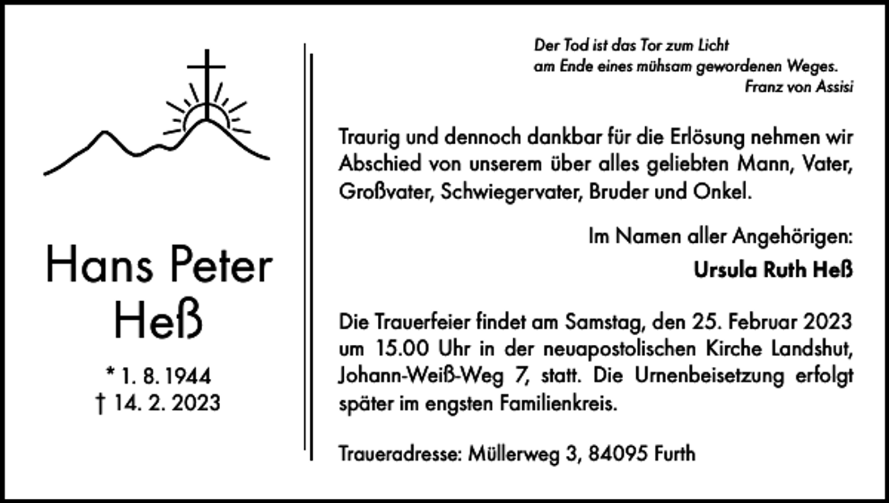 <p>Der Tod ist das Tor zum Licht<br />am Ende eines mühsam gewordenen Weges.</p><p>Franz von Assisi</p><p>Traurig und dennoch dankbar für die Erlösung nehmen wir<br />Abschied von unserem über alles geliebten Mann, ­Vater,<br />Großvater, Schwiegervater, Bruder und Onkel.</p><p>Hans Peter<br />Heß<br />* 1. 8. 1944<br />† 14. 2. 2023</p><p>Im Namen aller Angehörigen:<br />Ursula Ruth Heß<br />Die Trauerfeier findet am Samstag, den 25. Februar 2023<br />um 15.00 Uhr in der neuapostolischen Kirche Landshut,<br />Johann-Weiß-Weg 7, statt. Die Urnenbeisetzung erfolgt<br />später im engsten Familienkreis.<br />Traueradresse: Müllerweg 3, 84095 Furth</p>