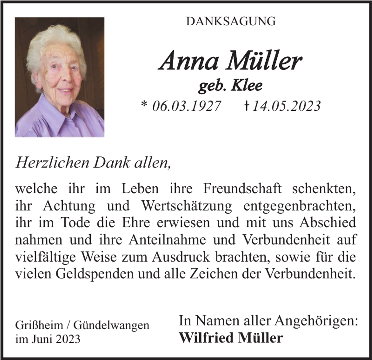 <p>DANKSAGUNG</p><p>Anna Müller<br />geb. Klee<br />* 06.03.1927</p><p>14.05.2023</p><p>Herzlichen Dank allen,<br />welche ihr im Leben ihre Freundschaft schenkten,<br />ihr Achtung und Wertschätzung entgegenbrachten,<br />ihr im Tode die Ehre erwiesen und mit uns Abschied<br />nahmen und ihre Anteilnahme und Verbundenheit auf<br />vielfältige Weise zum Ausdruck brachten, sowie für die<br />vielen Geldspenden und alle Zeichen der Verbundenheit.</p><p>Grißheim / Gündelwangen<br />im Juni 2023</p><p>In Namen aller Angehörigen:<br />Wilfried Müller</p>