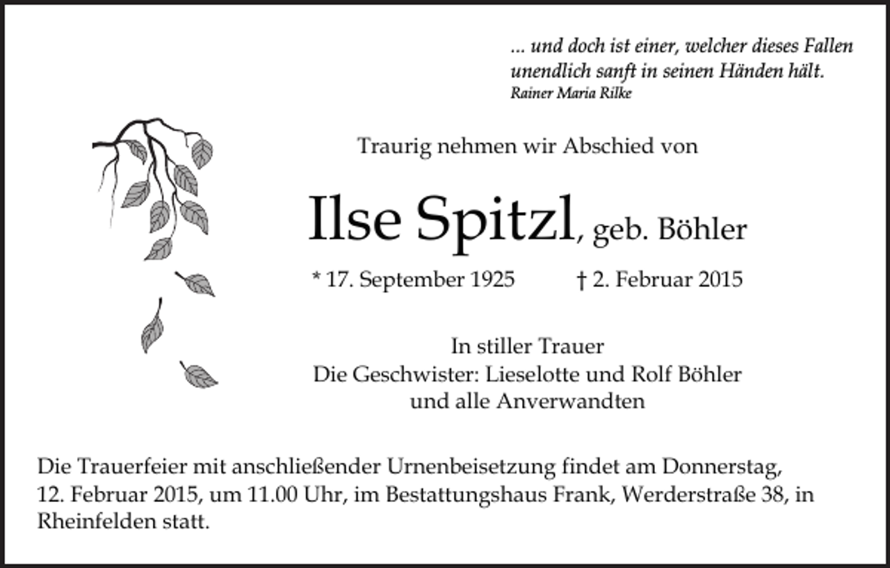 <p>... und doch ist einer, welcher dieses Fallen<br />unendlich sanft in seinen Händen hält.<br />Rainer Maria Rilke</p><p>Traurig nehmen wir Abschied von</p><p>Ilse Spitzl, geb. Böhler<br />* 17. September 1925</p><p>† 2. Februar 2015</p><p>In stiller Trauer<br />Die Geschwister: Lieselotte und Rolf Böhler<br />und alle Anverwandten<br />Die Trauerfeier mit anschließender Urnenbeisetzung findet am Donnerstag,<br />12. Februar 2015, um 11.00 Uhr, im Bestattungshaus Frank, Werderstraße 38, in<br />Rheinfelden statt.</p>