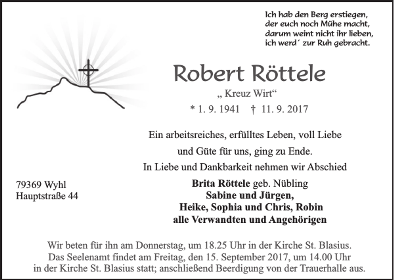 <p>I c h hab<br />Ich<br />h a b den<br />d e n Berg<br />B e rg eerstiegen,<br />r sti e g e n,<br />der<br />d e r eeuch<br />u c h noch<br />n o c h Mühe<br />M ü h e macht,<br />m a c ht,<br />darum<br />nicht<br />d a r u m weint<br />w ei nt ni<br />c ht i ihr<br />h r lilieben,<br />e b e n,<br />ich<br />i c h werd´<br />w e rd ´ zzur<br />u r Ruh<br />R u h ggebracht.<br />e b r a c ht.</p><p>RRobert<br />o b e rt Röttele<br />R ött el e<br />„„ Kreuz<br />Kr e u z Wirt“<br />W irt “</p><p>** 1.<br />1. 9.<br />9. 11 †<br />† 111.<br />1. 9.<br />9. 22<br />Ein<br />Ei<br />n ararbeitsreiches,<br />b eitsr ei c h es, erf<br />erfülltes<br />üllt es LLeben,<br />e b e n, vvoll<br />oll Li<br />Liebe<br />e be<br />uund<br />n d Güte<br />G üt e ffür<br />ür uuns,<br />ns, gi<br />n g zzu<br />u Ende.<br />E n d e.<br />ging<br />IInn Liebe<br />Li e b e und<br />u n d Dankbarkeit<br />D a n k b ar k eit nehmen<br />n e h m e n wir<br />wir AAbschied<br />bs c hi e d<br />7 9 3 6 9 Wyhl<br />79369<br />W y hl<br />Hauptstraße<br />H a u ptstr a ß e 44</p><p>BBrita<br />rit a Röttele<br />R ött el e ggeb.<br />e b. Nübling<br />N ü bli n g<br />SSabine<br />a bi n e uund<br />n d JJürgen,<br />ü r g e n,<br />H ei k e, Sophia<br />S o p hi a und<br />u n d Chris,<br />C h ris, Robin<br />R o bi n<br />Heike,<br />all e Verwandten<br />V e r w a n dt e n und<br />u n d Angehörigen<br />A n g e h ö ri g e n<br />alle</p><p>W ir beten<br />Wir<br />b et e n für<br />f ür iihn<br />h n am<br />a m Donnerstag,<br />D o n n erst a g, um<br />u m 18.25<br />1 8. 2 5 Uhr<br />U hr iinn der<br />d er Kirche<br />Kir c h e St.<br />St. Blasius.<br />Bl asi us.<br />D as SSeelenamt<br />e el e n a mt fifindet<br />n d et aam<br />m FrFreitag,<br />eit a g, dden<br />e n 115.<br />5. SSeptember<br />e pt e m b er 22017,<br />0 1 7, uum<br />m 114.00<br />4. UUhr<br />hr<br />Das<br />i n der<br />d er Kirche<br />Kir c h e St.<br />St. Blasius<br />Bl asi us statt;<br />st att; anschließend<br />a ns c hli e ß e n d Beerdigung<br />B e er di g u n g von<br />v o n der<br />d er Trauerhalle<br />T r a u er h all e aus.<br />a us.<br />in</p>