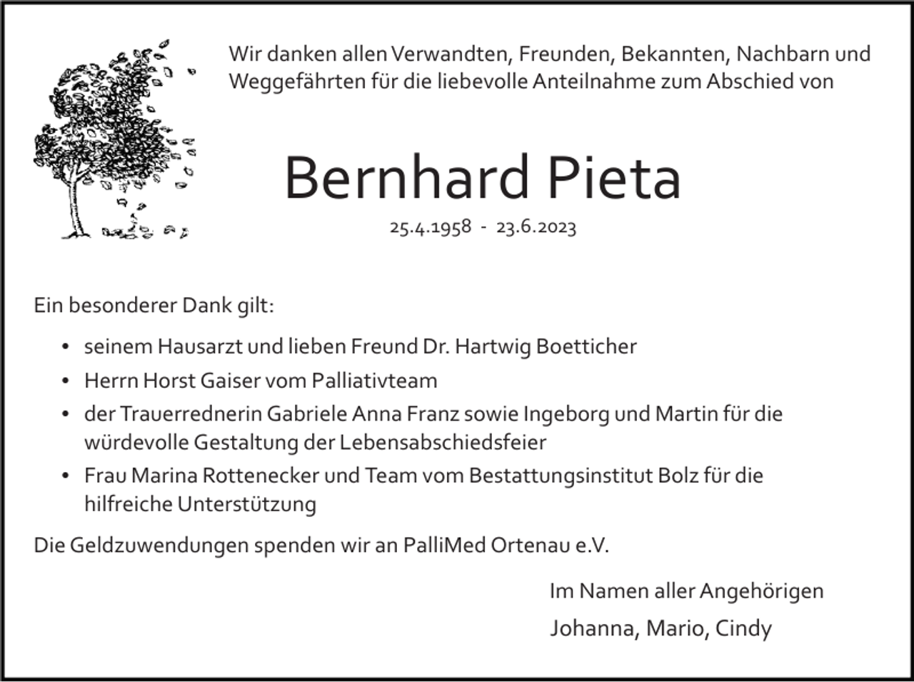 <p>Wir danken allen Verwandten, Freunden, Bekannten, Nachbarn und<br />Weggefährten für die liebevolle Anteilnahme zum Abschied von</p><p>Bernhard Pieta<br />25.4.1958 ­ 23.6.2023</p><p>Ein besonderer Dank gilt:<br />seinem Hausarzt und lieben Freund Dr. Hartwig Boetticher<br />Herrn Horst Gaiser vom Palliativteam<br />der Trauerrednerin Gabriele Anna Franz sowie Ingeborg und Martin für die</p><p>würdevolle Gestaltung der Lebensabschiedsfeier<br />Frau Marina Rottenecker und Team vom Bestattungsinstitut Bolz für die</p><p>hilfreiche Unterstützung<br />Die Geldzuwendungen spenden wir an PalliMed Ortenau e.V.<br />Im Namen aller Angehörigen</p><p>Johanna, Mario, Cindy</p>