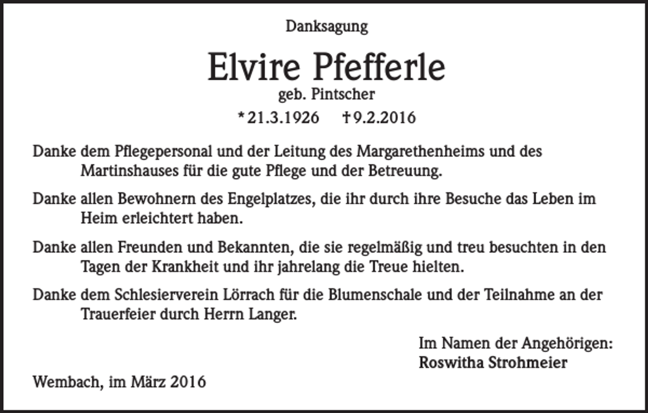 <p>Danksagung</p><p>Elvire Pfefferle<br />geb. Pintscher<br />* 21.3.1926 † 9.2.2016</p><p>Danke dem Pflegepersonal und der Leitung des Margarethenheims und des<br />Martinshauses für die gute Pflege und der Betreuung.<br />Danke allen Bewohnern des Engelplatzes, die ihr durch ihre Besuche das Leben im<br />Heim erleichtert haben.<br />Danke allen Freunden und Bekannten, die sie regelmäßig und treu besuchten in den<br />Tagen der Krankheit und ihr jahrelang die Treue hielten.<br />Danke dem Schlesierverein Lörrach für die Blumenschale und der Teilnahme an der<br />Trauerfeier durch Herrn Langer.</p><p>Wembach, im März 2016</p><p>Im Namen der Angehörigen:<br />Roswitha Strohmeier</p>